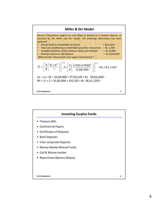 8
Cash Management 15
Hanson Corporation expects its cash flows to behave in a random manner, as
assumed by the Miller and Orr model. The following information has been
gathered.
• Annual yield on marketable securities = 8 percent
• Fixed cost of effecting a marketable securities transaction = Rs. 1,700
• Standard deviation of the change in daily cash balance = Rs.27,000
• Desired minimum cash balance = Rs.35,00,000
What are the ‘return point’ and ‘upper control point’?
Miller & Orr Model
UL = LL+ 3Z = 35,00,000 + 3*161120 = Rs. 39,83,360/-
RP = LL + Z = 35,00,000 + 161120 = Rs. 36,61,120/=
1/ 3
2
3 b
Z
4 i
  × σ
=   
  
1/3
2
3 1700×27000
Z= =Rs.161,120/-
4 0.08/360
  
  
  
Cash Management 16
Investing Surplus funds
• Treasury Bills
• Commercial Papers
• Certificates of Deposits
• Bank Deposits
• Inter-corporate Deposits
• Money Market Mutual Funds
• Call & Money market
• Repurchase Options (Repos)
 