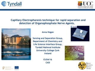Capillary Electrophoresis technique for rapid separation and
detection of Organophosphate Nerve Agents.
Anna Hogan
Sensing and Separation Group,
Department of Chemistry and
Life Science Interface Group,
Tyndall National Institute
University College Cork
Ireland
15/04/16
CASI
 
