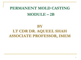 PERMANENT MOLD CASTING
MODULE – 2B
BY
LT CDR DR. AQUEEL SHAH
ASSOCIATE PROFESSOR, IMEM
1
 