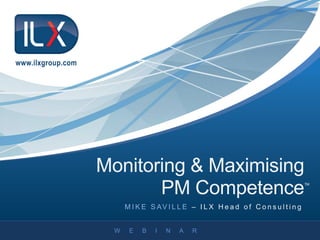 W E B I N A R
M I K E S AV I L L E – I L X H e a d o f C o n s u l t i n g
www.ilxgroup.com
Monitoring & Maximising
PM CompetenceTM
 