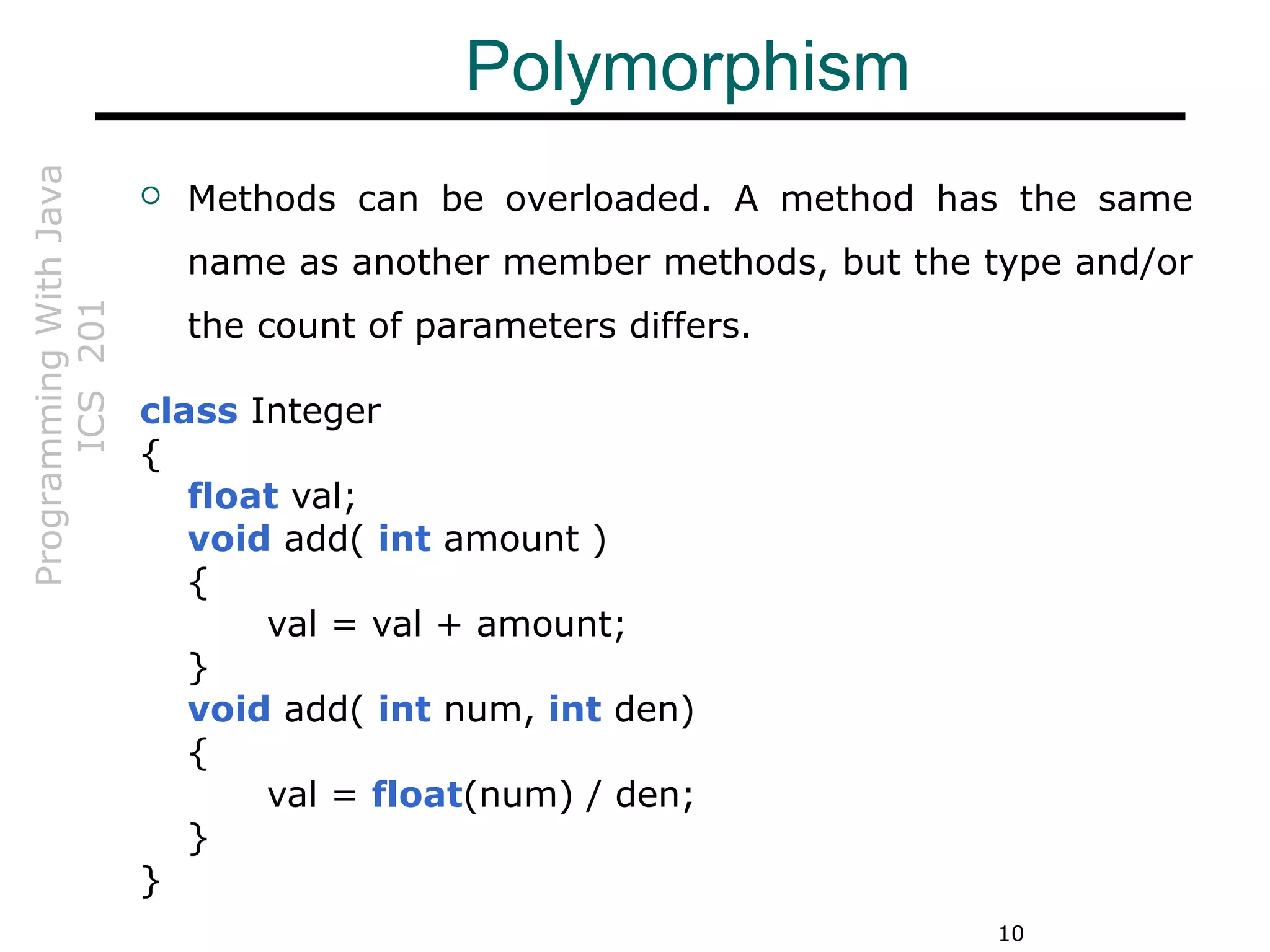 ProgrammingWithJava
ICS201
10
Polymorphism
 Methods can be overloaded. A method has the same
name as another member methods, but the type and/or
the count of parameters differs.
class Integer
{
float val;
void add( int amount )
{
val = val + amount;
}
void add( int num, int den)
{
val = float(num) / den;
}
}
 