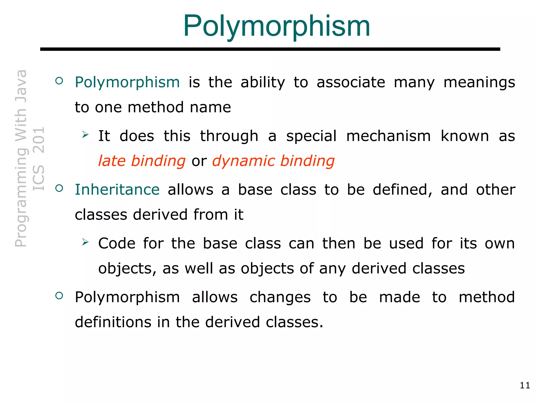 ProgrammingWithJava
ICS201
11
Polymorphism
 Polymorphism is the ability to associate many meanings
to one method name
 It does this through a special mechanism known as
late binding or dynamic binding
 Inheritance allows a base class to be defined, and other
classes derived from it
 Code for the base class can then be used for its own
objects, as well as objects of any derived classes
 Polymorphism allows changes to be made to method
definitions in the derived classes.
 