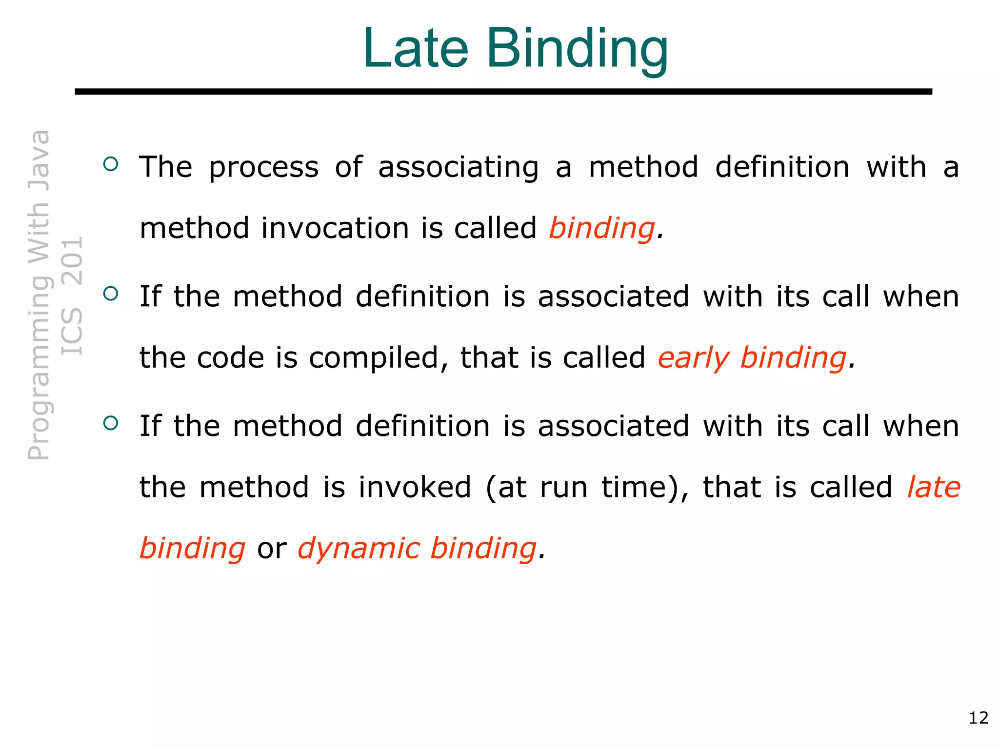 ProgrammingWithJava
ICS201
12
Late Binding
 The process of associating a method definition with a
method invocation is called binding.
 If the method definition is associated with its call when
the code is compiled, that is called early binding.
 If the method definition is associated with its call when
the method is invoked (at run time), that is called late
binding or dynamic binding.
 