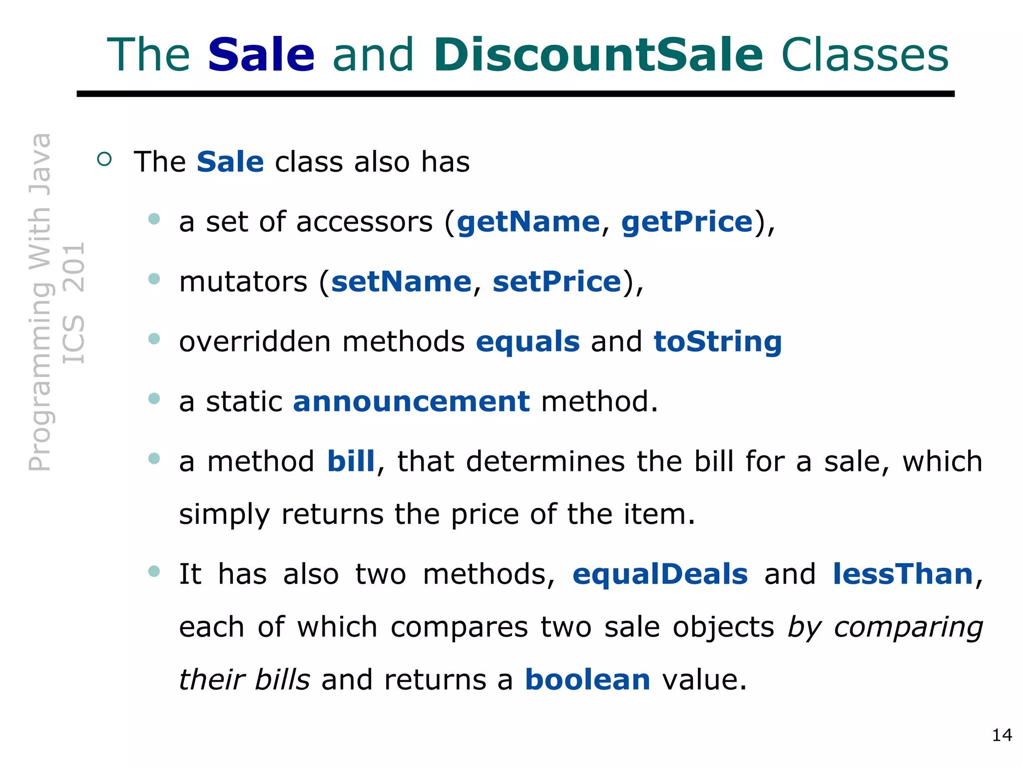 ProgrammingWithJava
ICS201
14
The Sale and DiscountSale Classes
 The Sale class also has
 a set of accessors (getName, getPrice),
 mutators (setName, setPrice),
 overridden methods equals and toString
 a static announcement method.
 a method bill, that determines the bill for a sale, which
simply returns the price of the item.
 It has also two methods, equalDeals and lessThan,
each of which compares two sale objects by comparing
their bills and returns a boolean value.
 