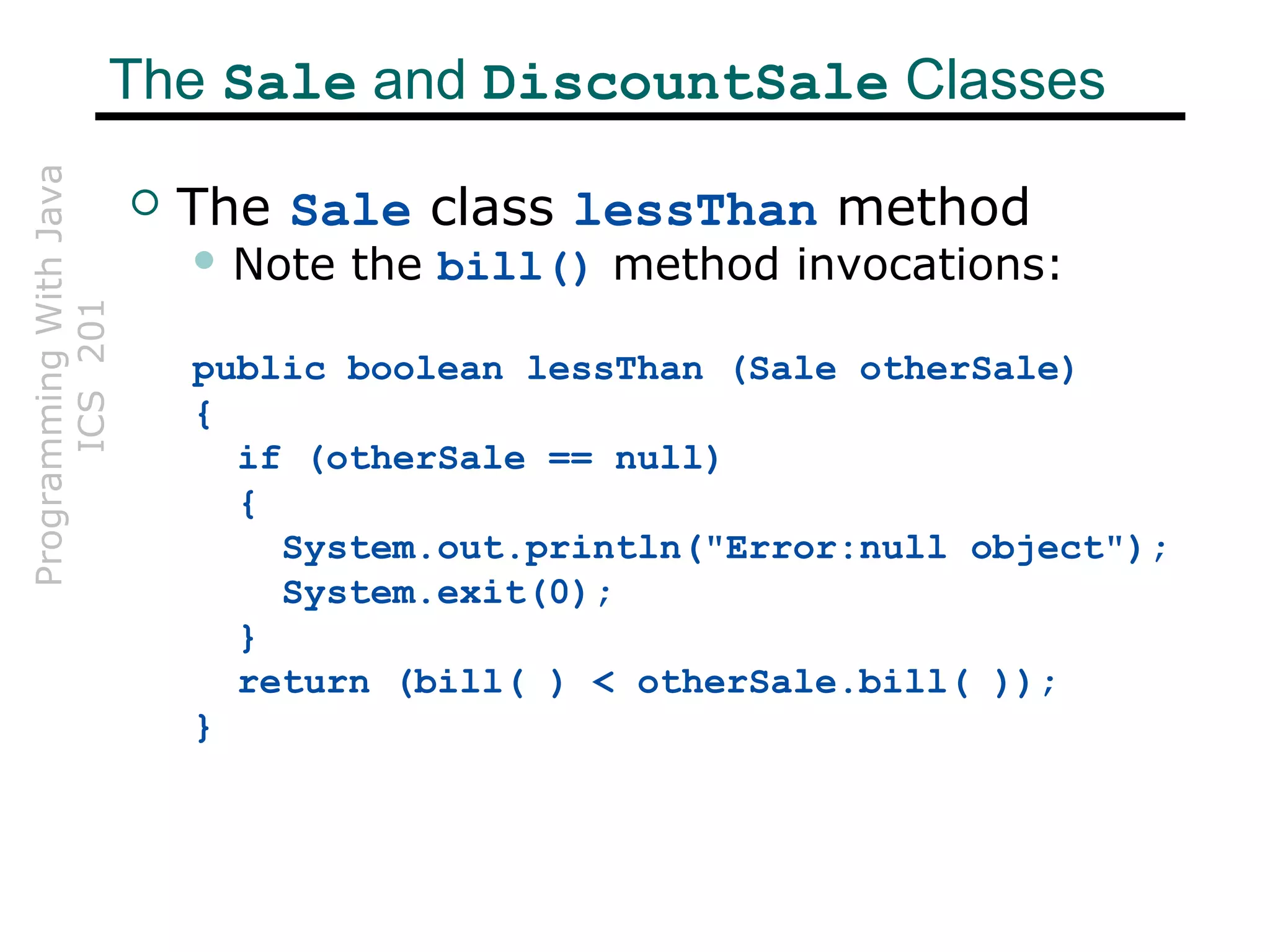 ProgrammingWithJava
ICS201The Sale and DiscountSale Classes
 The Sale class lessThan method
 Note the bill() method invocations:
public boolean lessThan (Sale otherSale)
{
if (otherSale == null)
{
System.out.println("Error:null object");
System.exit(0);
}
return (bill( ) < otherSale.bill( ));
}
 