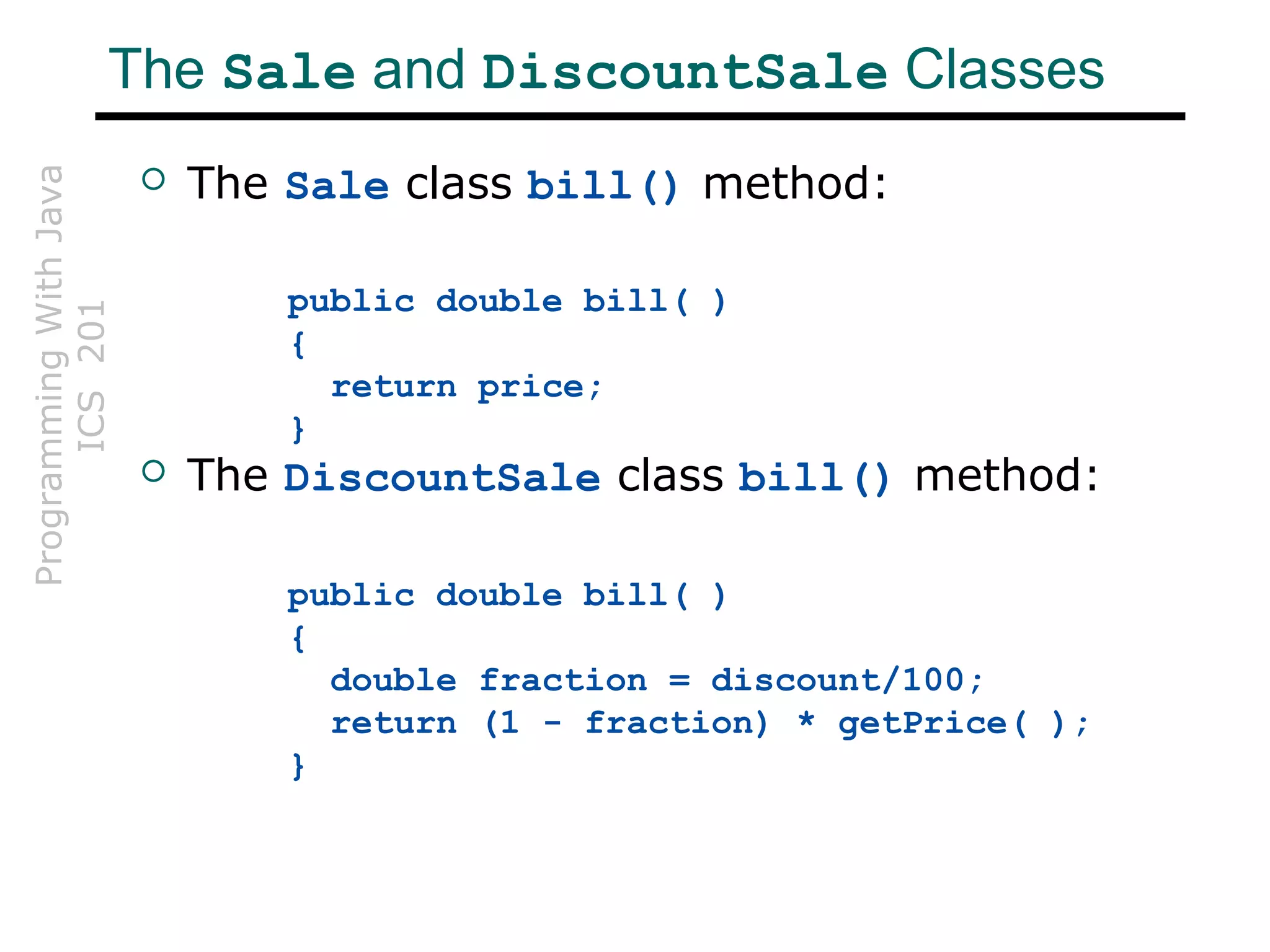 ProgrammingWithJava
ICS201The Sale and DiscountSale Classes
 The Sale class bill() method:
public double bill( )
{
return price;
}
 The DiscountSale class bill() method:
public double bill( )
{
double fraction = discount/100;
return (1 - fraction) * getPrice( );
}
 
