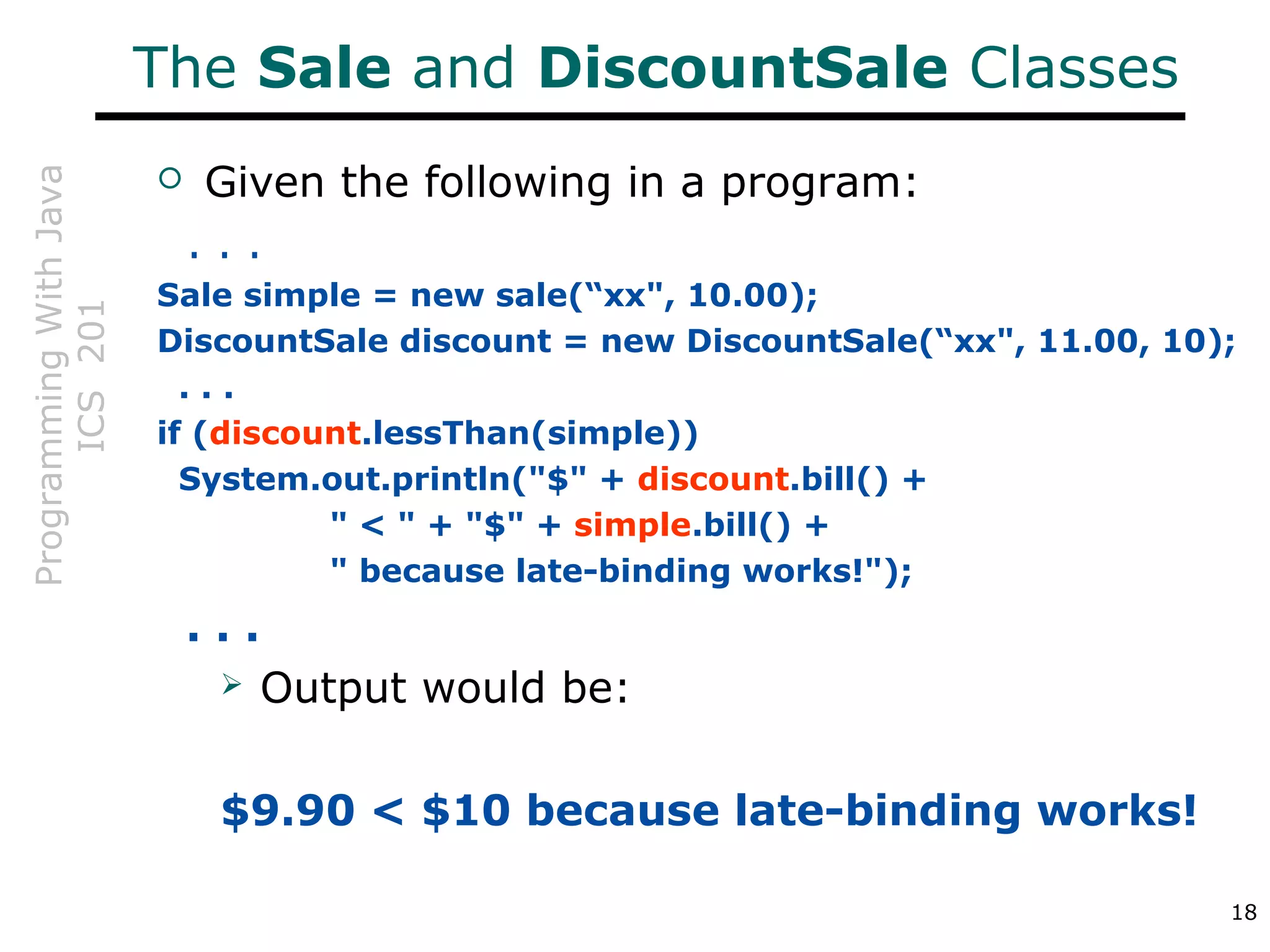ProgrammingWithJava
ICS201
18
The Sale and DiscountSale Classes
 Given the following in a program:
. . .
Sale simple = new sale(“xx", 10.00);
DiscountSale discount = new DiscountSale(“xx", 11.00, 10);
. . .
if (discount.lessThan(simple))
System.out.println("$" + discount.bill() +
" < " + "$" + simple.bill() +
" because late-binding works!");
. . .
 Output would be:
$9.90 < $10 because late-binding works!
 