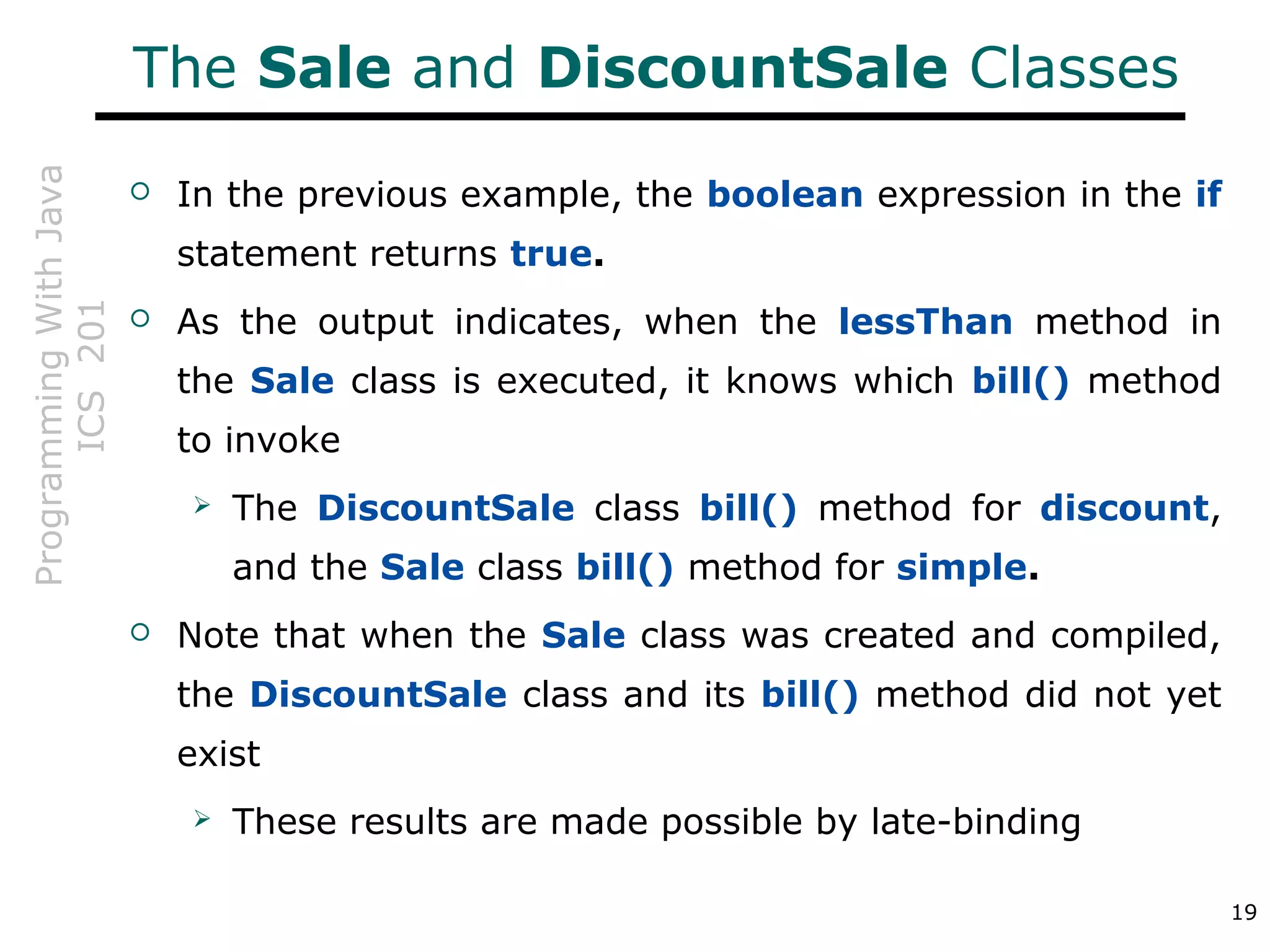 ProgrammingWithJava
ICS201
19
The Sale and DiscountSale Classes
 In the previous example, the boolean expression in the if
statement returns true.
 As the output indicates, when the lessThan method in
the Sale class is executed, it knows which bill() method
to invoke
 The DiscountSale class bill() method for discount,
and the Sale class bill() method for simple.
 Note that when the Sale class was created and compiled,
the DiscountSale class and its bill() method did not yet
exist
 These results are made possible by late-binding
 