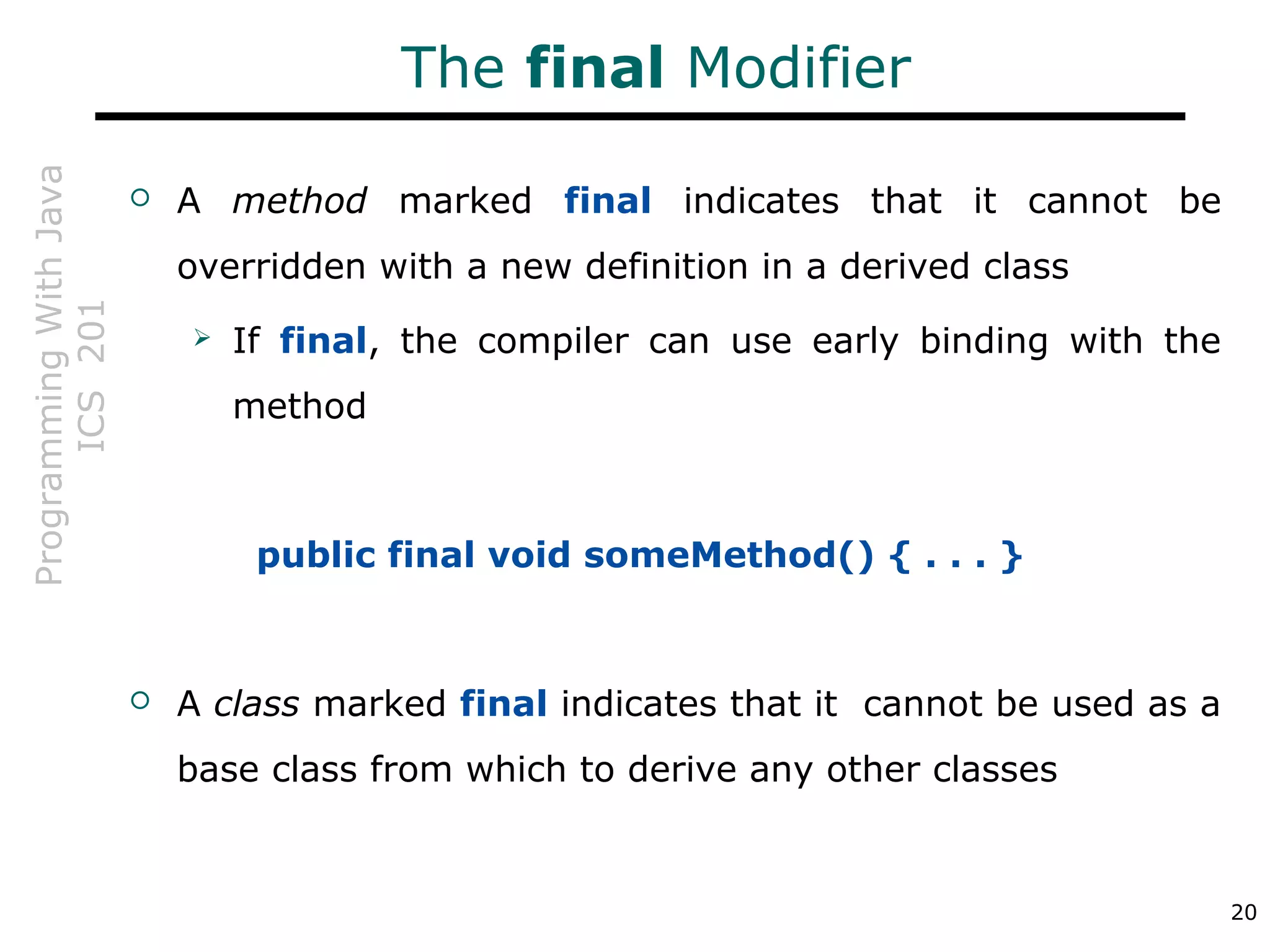 ProgrammingWithJava
ICS201
20
The final Modifier
 A method marked final indicates that it cannot be
overridden with a new definition in a derived class
 If final, the compiler can use early binding with the
method
public final void someMethod() { . . . }
 A class marked final indicates that it cannot be used as a
base class from which to derive any other classes
 