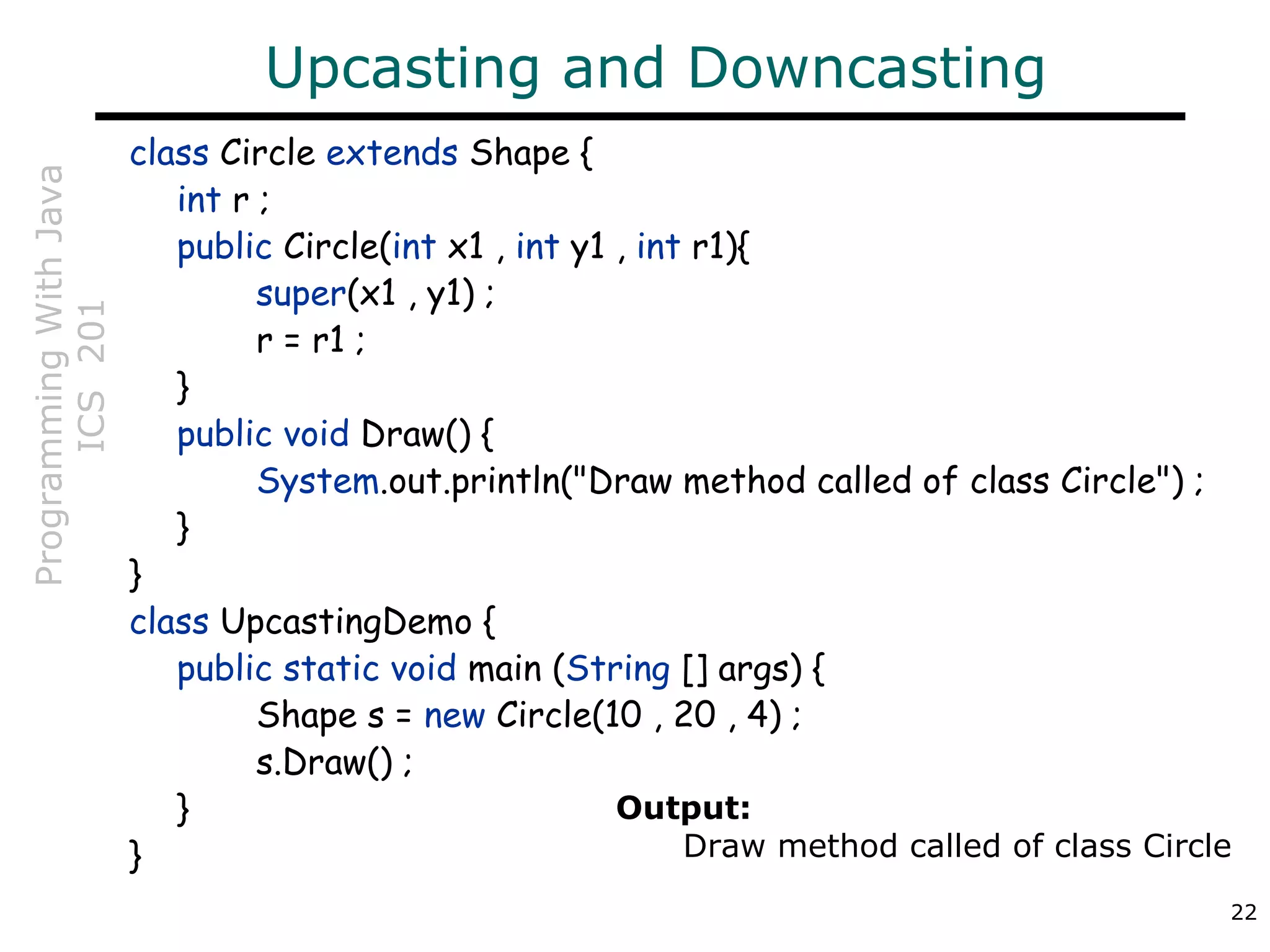ProgrammingWithJava
ICS201
22
Upcasting and Downcasting
class Circle extends Shape {
int r ;
public Circle(int x1 , int y1 , int r1){
super(x1 , y1) ;
r = r1 ;
}
public void Draw() {
System.out.println("Draw method called of class Circle") ;
}
}
class UpcastingDemo {
public static void main (String [] args) {
Shape s = new Circle(10 , 20 , 4) ;
s.Draw() ;
}
}
Output:
Draw method called of class Circle
 