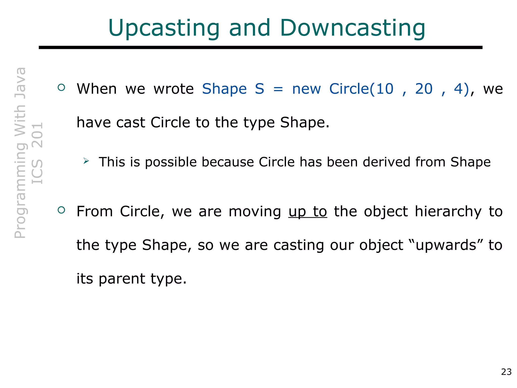 ProgrammingWithJava
ICS201
23
Upcasting and Downcasting
 When we wrote Shape S = new Circle(10 , 20 , 4), we
have cast Circle to the type Shape.
 This is possible because Circle has been derived from Shape
 From Circle, we are moving up to the object hierarchy to
the type Shape, so we are casting our object “upwards” to
its parent type.
 