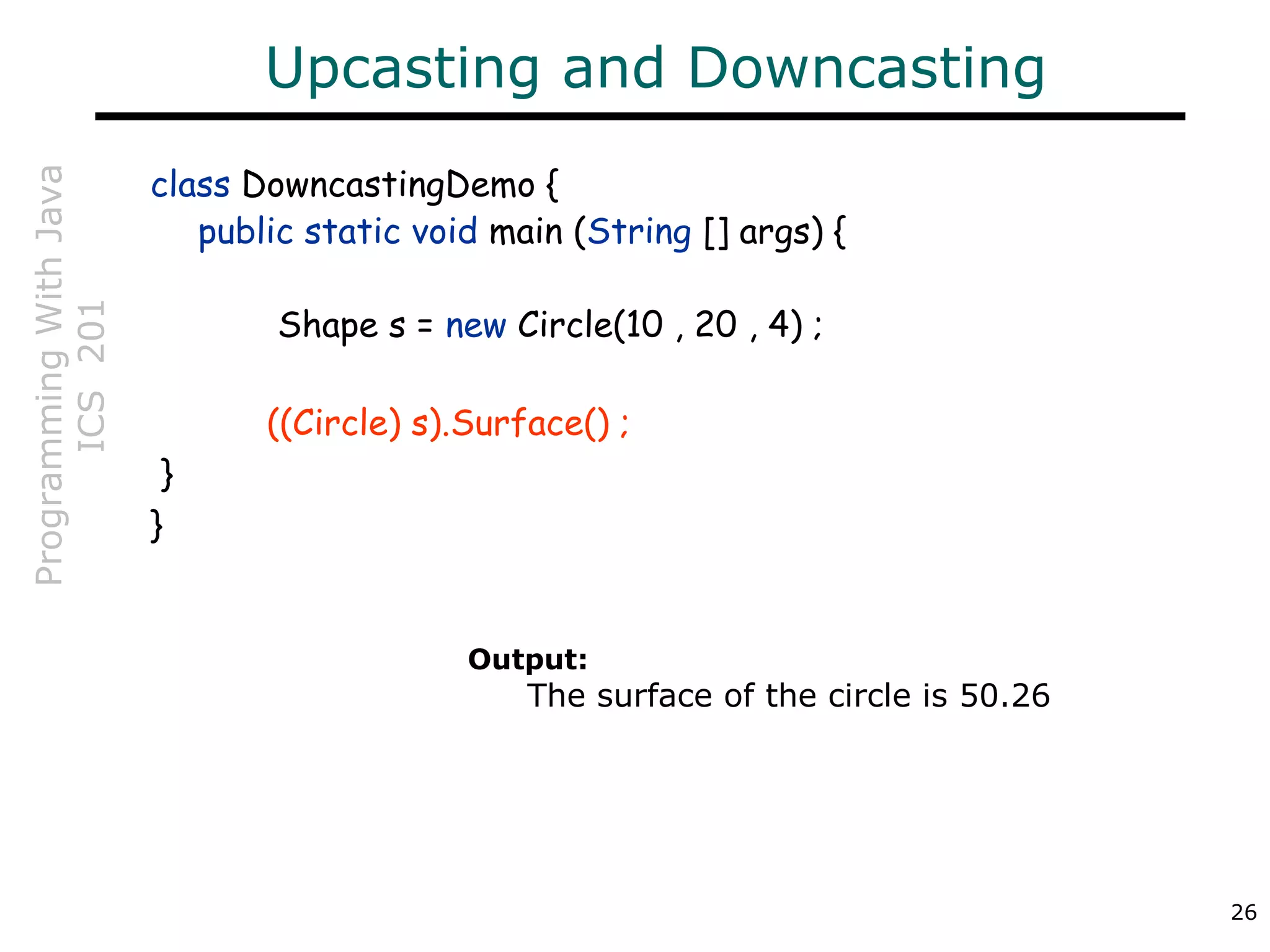 ProgrammingWithJava
ICS201
26
Upcasting and Downcasting
class DowncastingDemo {
public static void main (String [] args) {
Shape s = new Circle(10 , 20 , 4) ;
((Circle) s).Surface() ;
}
}
Output:
The surface of the circle is 50.26
 