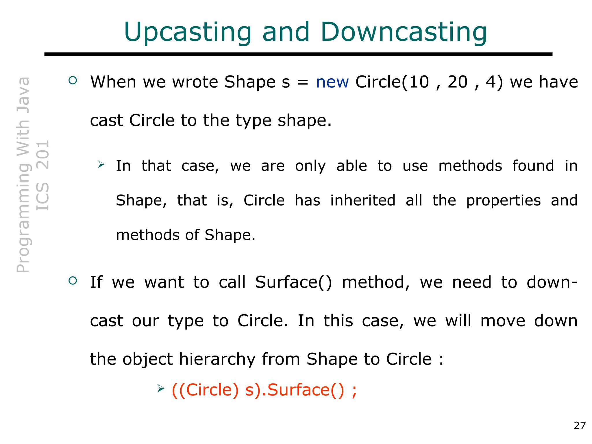 ProgrammingWithJava
ICS201
27
Upcasting and Downcasting
 When we wrote Shape s = new Circle(10 , 20 , 4) we have
cast Circle to the type shape.
 In that case, we are only able to use methods found in
Shape, that is, Circle has inherited all the properties and
methods of Shape.
 If we want to call Surface() method, we need to down-
cast our type to Circle. In this case, we will move down
the object hierarchy from Shape to Circle :
 ((Circle) s).Surface() ;
 