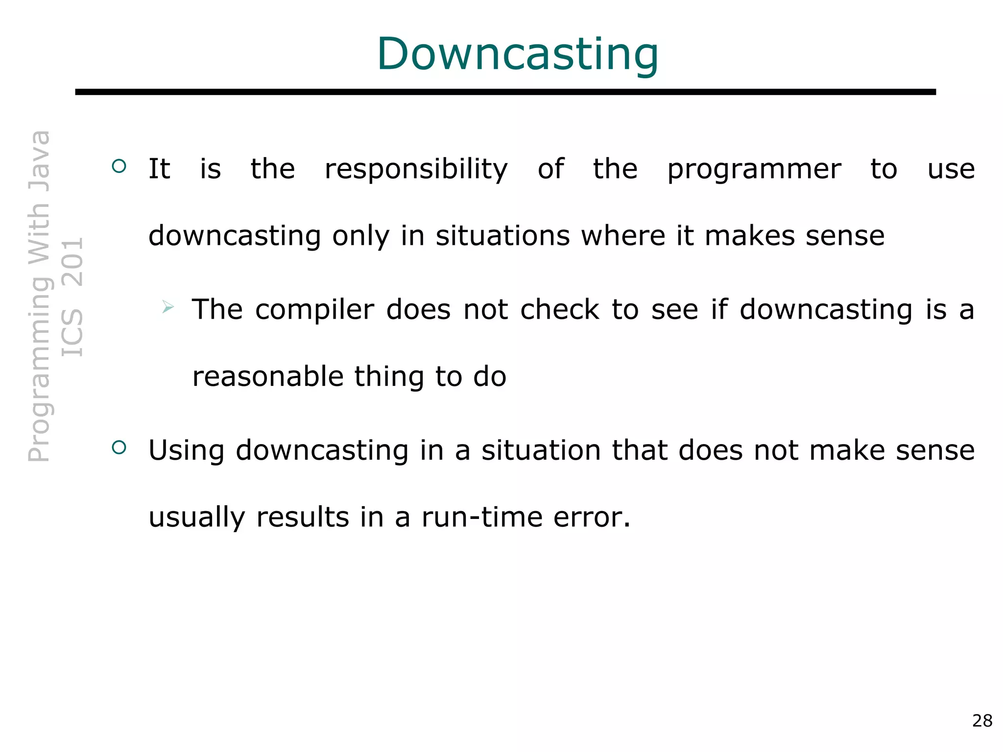 ProgrammingWithJava
ICS201
28
Downcasting
 It is the responsibility of the programmer to use
downcasting only in situations where it makes sense
 The compiler does not check to see if downcasting is a
reasonable thing to do
 Using downcasting in a situation that does not make sense
usually results in a run-time error.
 