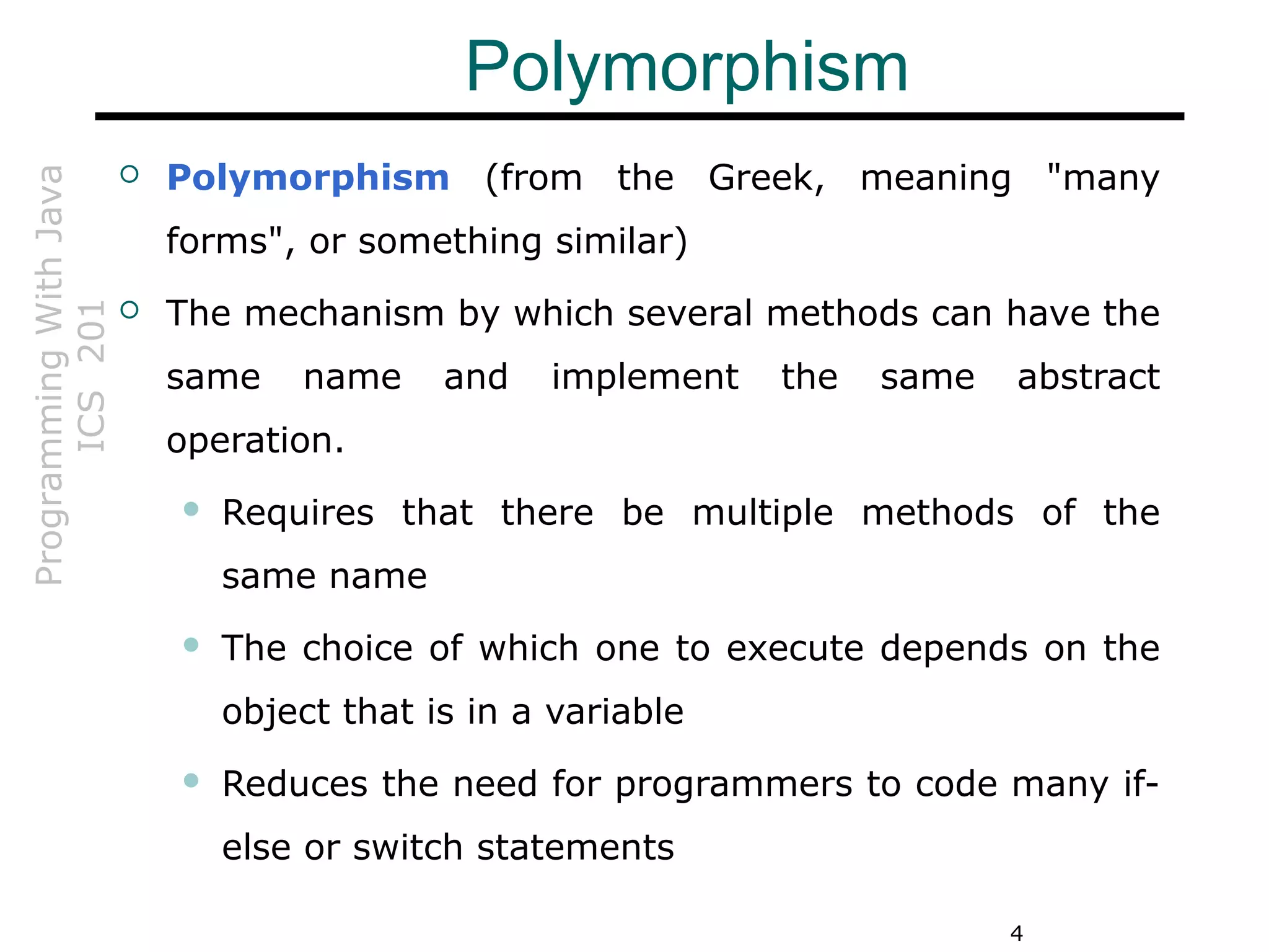 ProgrammingWithJava
ICS201
4
Polymorphism
 Polymorphism (from the Greek, meaning "many
forms", or something similar)
 The mechanism by which several methods can have the
same name and implement the same abstract
operation.
 Requires that there be multiple methods of the
same name
 The choice of which one to execute depends on the
object that is in a variable
 Reduces the need for programmers to code many if-
else or switch statements
 