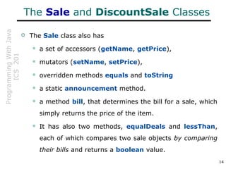 ProgrammingWithJava
ICS201
14
The Sale and DiscountSale Classes
 The Sale class also has
 a set of accessors (getName, getPrice),
 mutators (setName, setPrice),
 overridden methods equals and toString
 a static announcement method.
 a method bill, that determines the bill for a sale, which
simply returns the price of the item.
 It has also two methods, equalDeals and lessThan,
each of which compares two sale objects by comparing
their bills and returns a boolean value.
 