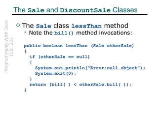 ProgrammingWithJava
ICS201The Sale and DiscountSale Classes
 The Sale class lessThan method
 Note the bill() method invocations:
public boolean lessThan (Sale otherSale)
{
if (otherSale == null)
{
System.out.println("Error:null object");
System.exit(0);
}
return (bill( ) < otherSale.bill( ));
}
 