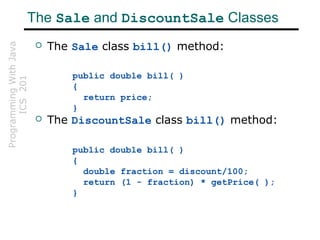 ProgrammingWithJava
ICS201The Sale and DiscountSale Classes
 The Sale class bill() method:
public double bill( )
{
return price;
}
 The DiscountSale class bill() method:
public double bill( )
{
double fraction = discount/100;
return (1 - fraction) * getPrice( );
}
 