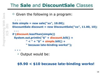 ProgrammingWithJava
ICS201
18
The Sale and DiscountSale Classes
 Given the following in a program:
. . .
Sale simple = new sale(“xx", 10.00);
DiscountSale discount = new DiscountSale(“xx", 11.00, 10);
. . .
if (discount.lessThan(simple))
System.out.println("$" + discount.bill() +
" < " + "$" + simple.bill() +
" because late-binding works!");
. . .
 Output would be:
$9.90 < $10 because late-binding works!
 