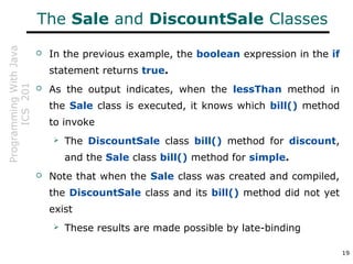 ProgrammingWithJava
ICS201
19
The Sale and DiscountSale Classes
 In the previous example, the boolean expression in the if
statement returns true.
 As the output indicates, when the lessThan method in
the Sale class is executed, it knows which bill() method
to invoke
 The DiscountSale class bill() method for discount,
and the Sale class bill() method for simple.
 Note that when the Sale class was created and compiled,
the DiscountSale class and its bill() method did not yet
exist
 These results are made possible by late-binding
 