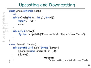 ProgrammingWithJava
ICS201
22
Upcasting and Downcasting
class Circle extends Shape {
int r ;
public Circle(int x1 , int y1 , int r1){
super(x1 , y1) ;
r = r1 ;
}
public void Draw() {
System.out.println("Draw method called of class Circle") ;
}
}
class UpcastingDemo {
public static void main (String [] args) {
Shape s = new Circle(10 , 20 , 4) ;
s.Draw() ;
}
}
Output:
Draw method called of class Circle
 