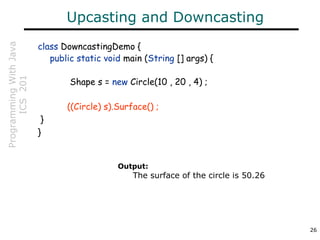 ProgrammingWithJava
ICS201
26
Upcasting and Downcasting
class DowncastingDemo {
public static void main (String [] args) {
Shape s = new Circle(10 , 20 , 4) ;
((Circle) s).Surface() ;
}
}
Output:
The surface of the circle is 50.26
 