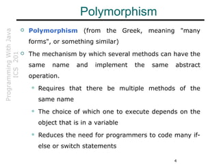 ProgrammingWithJava
ICS201
4
Polymorphism
 Polymorphism (from the Greek, meaning "many
forms", or something similar)
 The mechanism by which several methods can have the
same name and implement the same abstract
operation.
 Requires that there be multiple methods of the
same name
 The choice of which one to execute depends on the
object that is in a variable
 Reduces the need for programmers to code many if-
else or switch statements
 