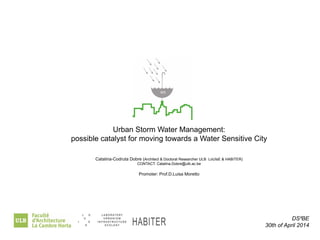 DS²BE 
30th of April 2014 
Urban Storm Water Management: 
possible catalyst for moving towards a Water Sensitive City 
Catalina-Codruta Dobre (Architect & Doctoral Researcher ULB LoUIsE & HABITER) 
CONTACT: Catalina.Dobre@ulb.ac.be 
Promoter: Prof.D.Luisa Moretto 
habiter 
 