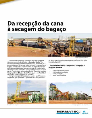 Da recepção da cana
à secagem do bagaço
Para fornecer o sistema completo para a extração da
sacarose por meio de difusão, a Sermatec Zanini® for-
nece todos os equipamentos de descarga, alimentação e
preparo da cana-de-açúcar até a secagem e transporte do
bagaço para queima nos Geradores de Vapor. Rigorosos
padrões de qualidade e normas técnicas de engenharia
são empregados em todas as etapas do processo de fabri-
cação e montagem dos equipamentos. O sistema comple-
to agregado ao Difusor Zanini® assegura a confiabilidade
necessária para o processo de difusão.
A empresa disponibiliza de uma equipe qualificada de
inspetores que garantem a qualidade de cada processo
Recepção da cana-de-açúcar Recepção e preparo da cana-de-açúcar
Sistema de extração por difusor
de fabricação de todos os equipamentos fornecidos pela
Sermatec Zanini®.
Equipamentos que compõem a recepção e
preparo da cana
•	 Esteiras Transportadoras
•	 Esteiras Intermediárias
•	 Guinchos Hylo
•	 Mesa Alimentadora
 