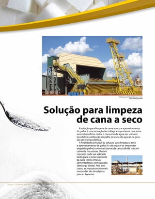 Açúcar I Fonte de energia
Solução para limpeza
de cana a seco
A solução para limpeza de cana a seco e aproveitamento
da palha é uma inovação tecnológica importante, que entre
outros benefícios reduz o consumo de água nas usinas e
possibilita a utilização da palha de cana-de-açúcar na gera-
ção de energia elétrica.
A finalidade principal da solução para limpeza a seco
e aproveitamento de palha é a de separar as impurezas
vegetais (palha) e minerais (terra) da cana colhida mecani-
camente nas usinas. O novo
conceito pode ser aplicado
tanto para o processamento
da cana inteira (mesas
alimentadoras) como picada
(descarga direta). Nos dois
casos, as impurezas minerais
removidas são devolvidas
para as lavouras.
Solução para limpeza de cana a seco
cana inteira e picada
 