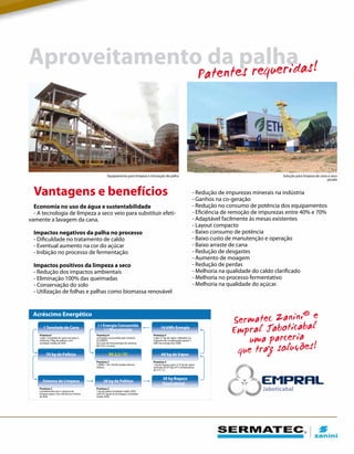 - Redução de impurezas minerais na indústria
- Ganhos na co-geração
- Redução no consumo de potência dos equipamentos
- Eficiência de remoção de impurezas entre 40% e 70%
- Adaptável facilmente às mesas existentes
- Layout compacto
- Baixo consumo de potência
- Baixo custo de manutenção e operação
- Baixo arraste de cana
- Redução de desgastes
- Aumento de moagem
- Redução de perdas
- Melhoria na qualidade do caldo clarificado
- Melhoria no processo fermentativo
- Melhoria na qualidade do açúcar.
Vantagens e benefícios
Economia no uso de água e sustentabilidade
- A tecnologia de limpeza a seco veio para substituir efeti-
vamente a lavagem da cana.
Impactos negativos da palha no processo
- Dificuldade no tratamento de caldo
- Eventual aumento na cor do açúcar
- Inibição no processo de fermentação
Impactos positivos da limpeza a seco
- Redução dos impactos ambientais
- Eliminação 100% das queimadas
- Conservação do solo
- Utilização de folhas e palhas como biomassa renovável
Aproveitamento da palha
Equipamento para limpeza e trituração de palha
Sermatec Zanini® e
Empral Jaboticabal
uma parceria
que traz soluções!
Patentes requeridas!
Jaboticabal
Acréscimo Energético
Premissa1
Cada 1 tonelada de cana traz para a
indústria 70kg de palhiço com
umidade média de 30%
Premissa 6
a) Energia consumida pelo sistema:
0,5 kWh/t;
b) Custo de manutenção do sistema:
R$ 0,10 / t (cana)
Premissa 5
Cada 3,7 kg de vapor utilizados na
máquina de condensação gerem 1
kWh de energia (by TGM).
Premissa 7
1 MWh = R$ 145,00 (média últimos
leilões)
Premissa 4
1 kg de bagaço gere 2,15 kg de vapor
(pressão de 67 kg/cm² e temperatura
de 515 ˚C).
Premissa 2
considerando que o sistema de
de 40%
Premissa 3
1 kg de palha (umidade média 30%)
com PCI igual ao do bagaço (umidade
média 50%)
1 Tonelada de Cana
70 kg de Palhiço R$ 2,2 / TC 60 kg de Vapor
Sistema de Limpeza 28 kg de Palhiço
28 kg Bagaço
Equivalente
(-) Energia Consumida
(-) Manutenção
16 kWh Energia
Solução para limpeza de cana a seco
picada
 