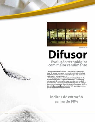 Açúcar I Fonte de energia
DifusorEvolução tecnológica
com maior rendimento
Evolução tecnológica
com maior rendimento
Evolução tecnológica
O processo de difusão para a extração da sacarose da
cana-de-açúcar agregado às recentes melhorias técnicas
transformaram o difusor na tecnologia que tem revolucio-
nado o setor sucroenergético.
O sistema aumentou significativamente a eficiência da
extração, reduzindo o consumo de energia e custos com
manutenção de entressafra, o que permite uma notável
economia nos custos de produção. Os registros de extração
demonstram eficiência acima de 98% com difusores fabrica-
dos pela Sermatec Zanini®, contra 96% quando o mesmo
processo se dá através de moendas.
Lacasssine Mill - EUA
Índices de extração
acima de 98%
 
