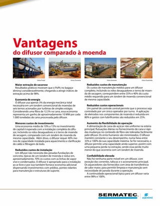 Maior extração de sacarose
Resultados práticos mostram que o Pol% no bagaço
diminui consideravelmente, chegando a atingir índices de
extração acima de 98%.
Economia de energia
O difusor usa apenas 3% da energia mecânica total
necessária em um tandem convencional de moendas de
seis ternos acionados por turbinas de simples estágio.
Considerando uma fibra de 12.5% na cana, essa economia
representa um ganho de aproximadamente 10 MW por cada
1.000 toneladas de cana processada pelo difusor.
Menores custos de investimento
Uma economia média de 10% a 15% no investimento
de capital é esperada com a instalação completa do difu-
sor, incluindo os rolos desaguadores e o terno de moenda
de secagem, comparado com um tandem de moenda da
mesma capacidade. Além disso, o difusor requer 40% me-
nos de capacidade instalada para aquecimento e clarificação
de caldo e filtragem de lodo.
Reduzidos custos de instalação
Um difusor não necessita das pesadas fundações de
concreto, típicas de um tandem de moenda e reduz em,
aproximadamente, 70% os custos com as linhas de vapor
vivo e condensados. O difusor é apropriado para a instalação
ao ar livre e por isso também fornece economia adicional
dispensando investimentos com prédios, pontes rolantes
para manutenção e estruturas de suporte.
Vantagens
do difusor comparado à moenda
Usina Frutal Usina GuarirobaUsina VertenteUsina Ouroeste
Reduzidos custos de manutenção
Os custos de manutenção médios para um difusor
completo, incluindo os rolos desaguadores e terno de moen-
da de secagem, correspondem entre 35% e 40% do custo
médio requerido para um tandem de moenda convencional
de mesma capacidade.
Reduzidos custos operacionais
Um painel de controle central permite que o processo seja
controlado por um único operador por turno. A aplicação
de eletrodos nos componentes de moenda é reduzida em
80% e gastos com lubrificantes são reduzidos em 25%.
Aumento da flexibilidade de operação
A alimentação de cana-de-açúcar não uniforme na esteira
principal, flutuações diárias no fornecimento de cana e rápi-
das mudanças no conteúdo de fibra são toleradas facilmente
pelo difusor. Os erros humanos são minimizados. O difusor
mantém constante o seu desempenho, numa faixa entre
33% e 100% da sua capacidade máxima. Se for necessário, o
difusor permite uma capacidade ainda superior, porém com
uma pequena perda na extração, sendo essa perda muito
menor do que ocorreria com um tandem de moenda.
Confiabilidade elevada
Não há nenhuma parte móvel em um difusor, com
exceção das correntes, taliscas e o acionamento principal.
Os aquecedores são fornecidos com área de transferência
de calor maior, para permitir limpeza e manutenção sem
necessidade de parada durante a operação.
A continuidade operacional típica para um difusor varia
entre 98% e 100%.
 