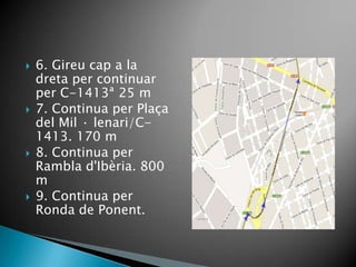    6. Gireu cap a la
    dreta per continuar
    per C-1413ª 25 m
   7. Continua per Plaça
    del Mil · lenari/C-
    1413. 170 m
   8. Continua per
    Rambla d'Ibèria. 800
    m
   9. Continua per
    Ronda de Ponent.
 