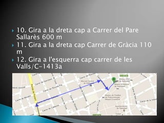    10. Gira a la dreta cap a Carrer del Pare
    Sallarès 600 m
   11. Gira a la dreta cap Carrer de Gràcia 110
    m
   12. Gira a l'esquerra cap carrer de les
    Valls/C-1413a
 