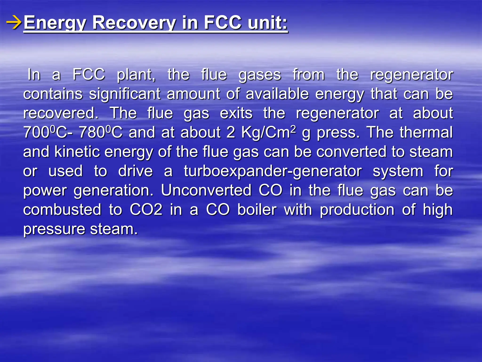 Energy Recovery in FCC unit:
In a FCC plant, the flue gases from the regenerator
contains significant amount of available energy that can be
recovered. The flue gas exits the regenerator at about
7000C- 7800C and at about 2 Kg/Cm2 g press. The thermal
and kinetic energy of the flue gas can be converted to steam
or used to drive a turboexpander-generator system for
power generation. Unconverted CO in the flue gas can be
combusted to CO2 in a CO boiler with production of high
pressure steam.
 