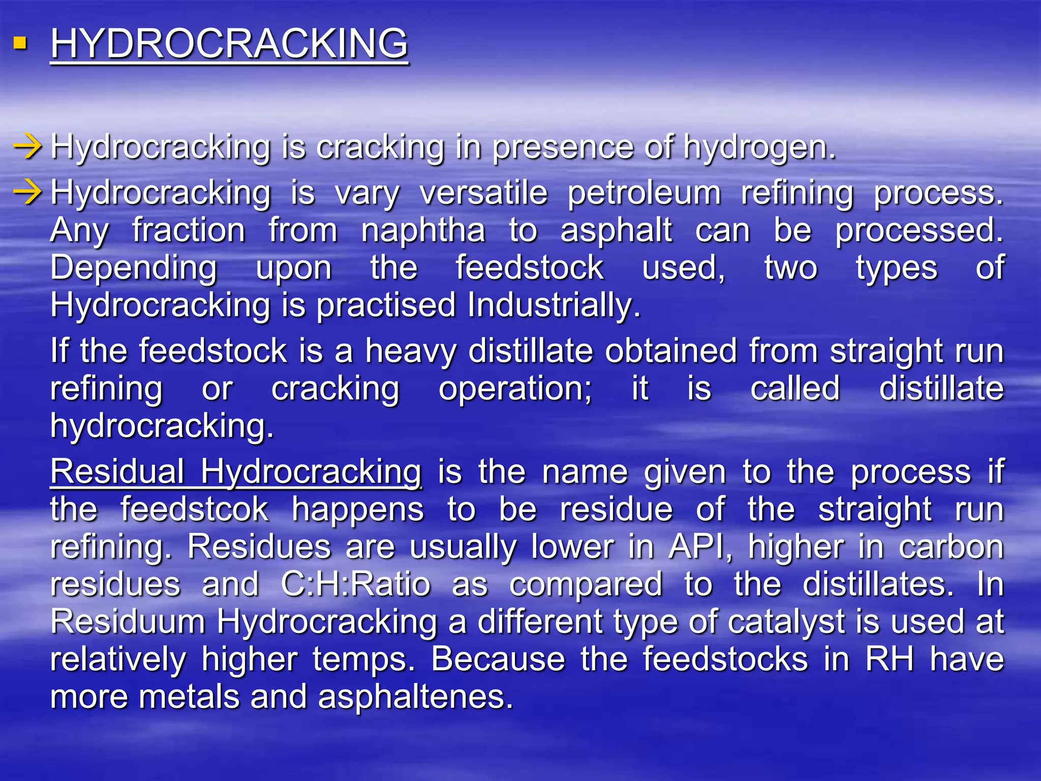  HYDROCRACKING
Hydrocracking is cracking in presence of hydrogen.
Hydrocracking is vary versatile petroleum refining process.
Any fraction from naphtha to asphalt can be processed.
Depending upon the feedstock used, two types of
Hydrocracking is practised Industrially.
If the feedstock is a heavy distillate obtained from straight run
refining or cracking operation; it is called distillate
hydrocracking.
Residual Hydrocracking is the name given to the process if
the feedstcok happens to be residue of the straight run
refining. Residues are usually lower in API, higher in carbon
residues and C:H:Ratio as compared to the distillates. In
Residuum Hydrocracking a different type of catalyst is used at
relatively higher temps. Because the feedstocks in RH have
more metals and asphaltenes.
 