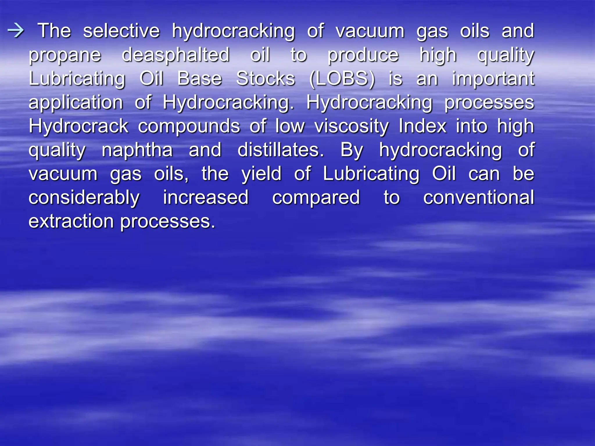  The selective hydrocracking of vacuum gas oils and
propane deasphalted oil to produce high quality
Lubricating Oil Base Stocks (LOBS) is an important
application of Hydrocracking. Hydrocracking processes
Hydrocrack compounds of low viscosity Index into high
quality naphtha and distillates. By hydrocracking of
vacuum gas oils, the yield of Lubricating Oil can be
considerably increased compared to conventional
extraction processes.
 
