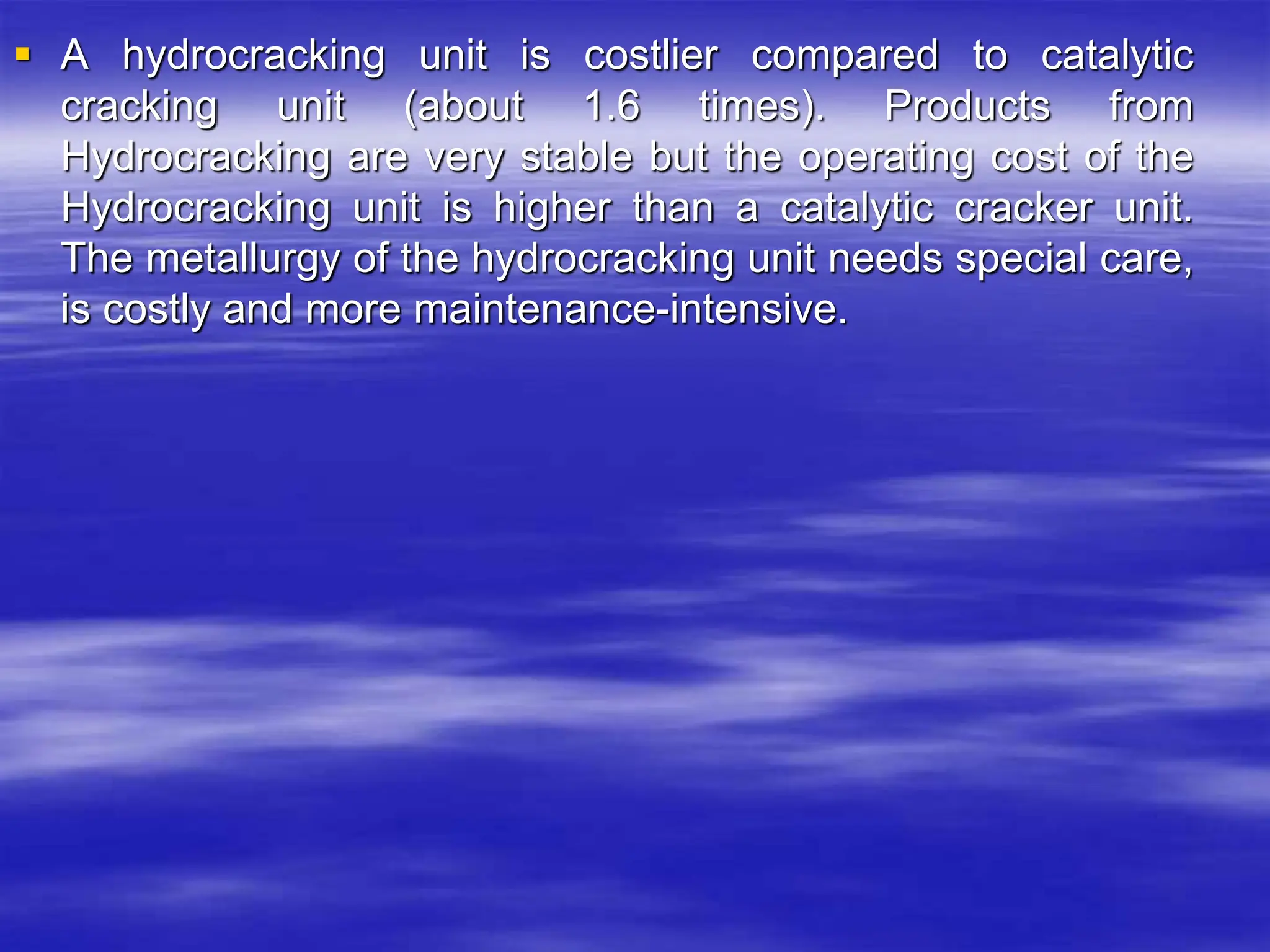  A hydrocracking unit is costlier compared to catalytic
cracking unit (about 1.6 times). Products from
Hydrocracking are very stable but the operating cost of the
Hydrocracking unit is higher than a catalytic cracker unit.
The metallurgy of the hydrocracking unit needs special care,
is costly and more maintenance-intensive.
 