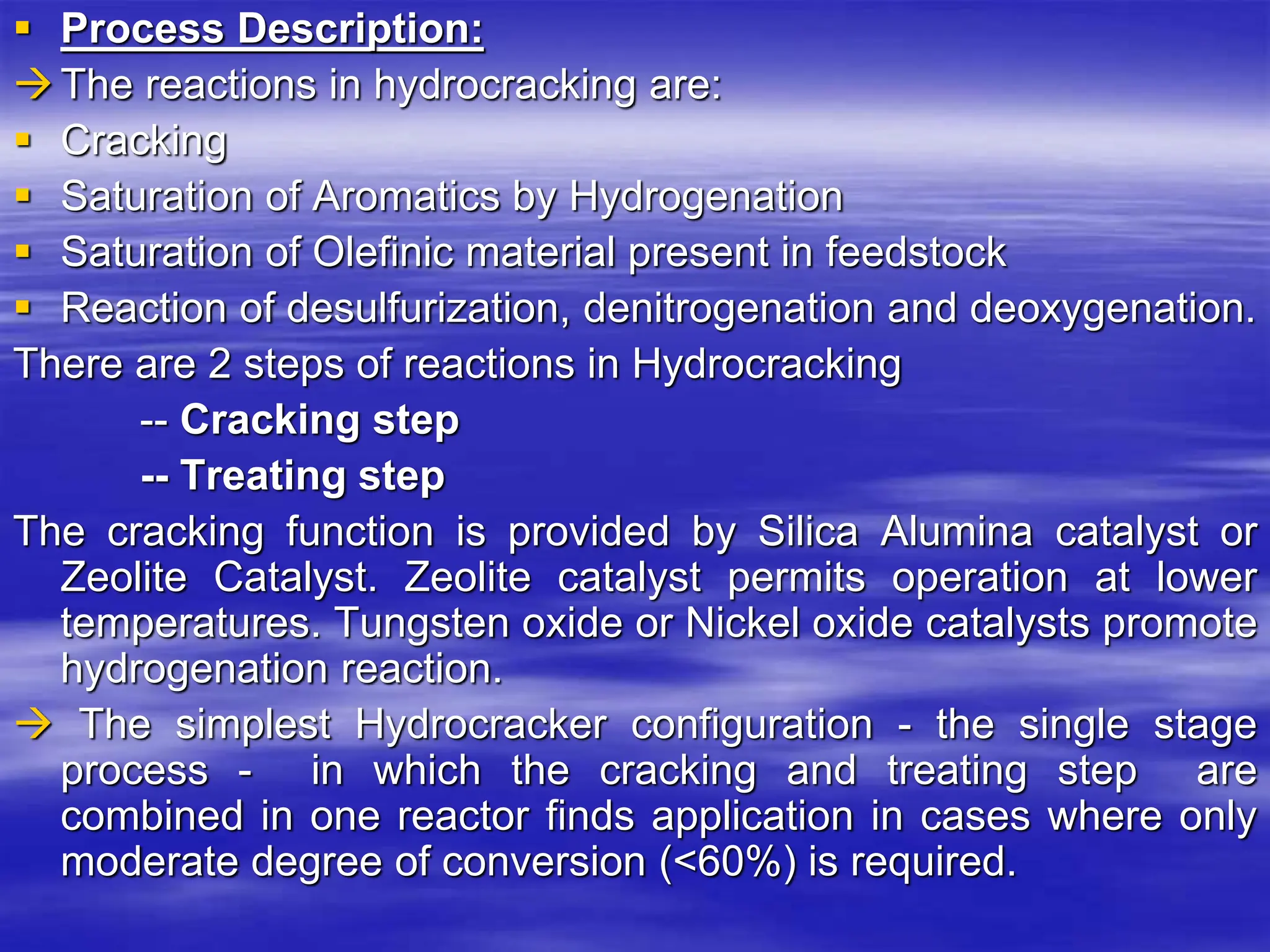  Process Description:
The reactions in hydrocracking are:
 Cracking
 Saturation of Aromatics by Hydrogenation
 Saturation of Olefinic material present in feedstock
 Reaction of desulfurization, denitrogenation and deoxygenation.
There are 2 steps of reactions in Hydrocracking
-- Cracking step
-- Treating step
The cracking function is provided by Silica Alumina catalyst or
Zeolite Catalyst. Zeolite catalyst permits operation at lower
temperatures. Tungsten oxide or Nickel oxide catalysts promote
hydrogenation reaction.
 The simplest Hydrocracker configuration - the single stage
process - in which the cracking and treating step are
combined in one reactor finds application in cases where only
moderate degree of conversion (<60%) is required.
 