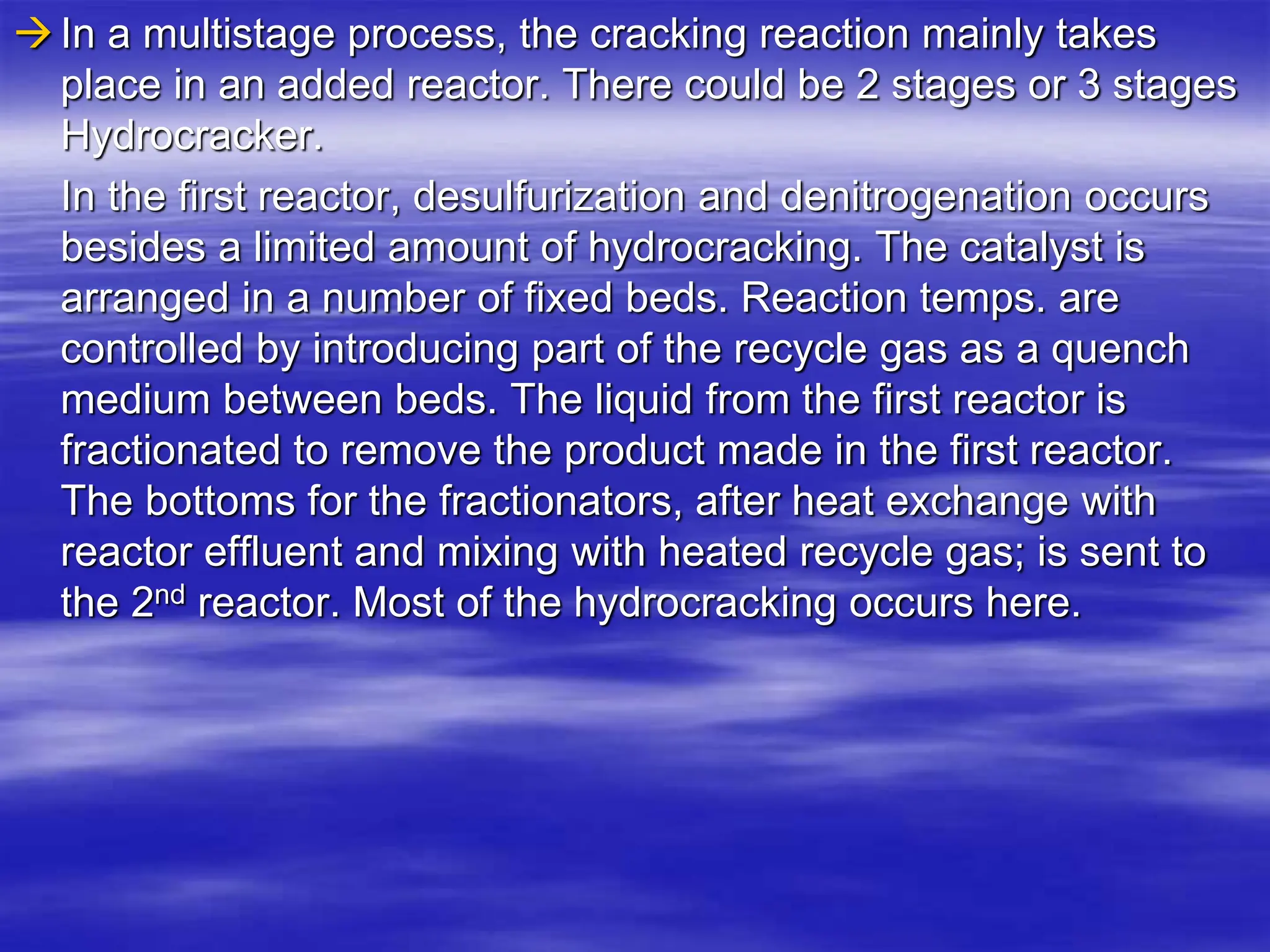 In a multistage process, the cracking reaction mainly takes
place in an added reactor. There could be 2 stages or 3 stages
Hydrocracker.
In the first reactor, desulfurization and denitrogenation occurs
besides a limited amount of hydrocracking. The catalyst is
arranged in a number of fixed beds. Reaction temps. are
controlled by introducing part of the recycle gas as a quench
medium between beds. The liquid from the first reactor is
fractionated to remove the product made in the first reactor.
The bottoms for the fractionators, after heat exchange with
reactor effluent and mixing with heated recycle gas; is sent to
the 2nd reactor. Most of the hydrocracking occurs here.
 