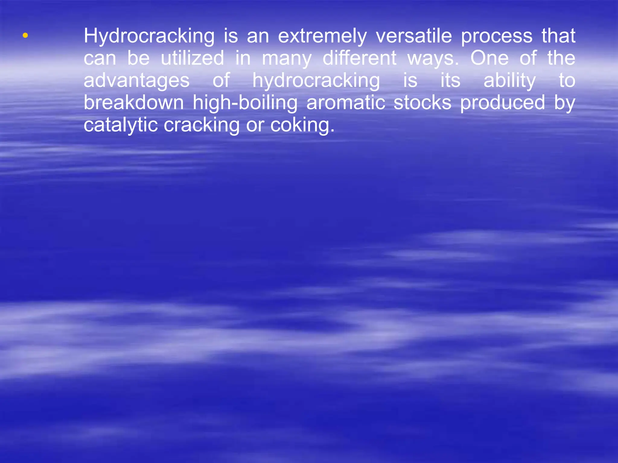 • Hydrocracking is an extremely versatile process that
can be utilized in many different ways. One of the
advantages of hydrocracking is its ability to
breakdown high-boiling aromatic stocks produced by
catalytic cracking or coking.
 