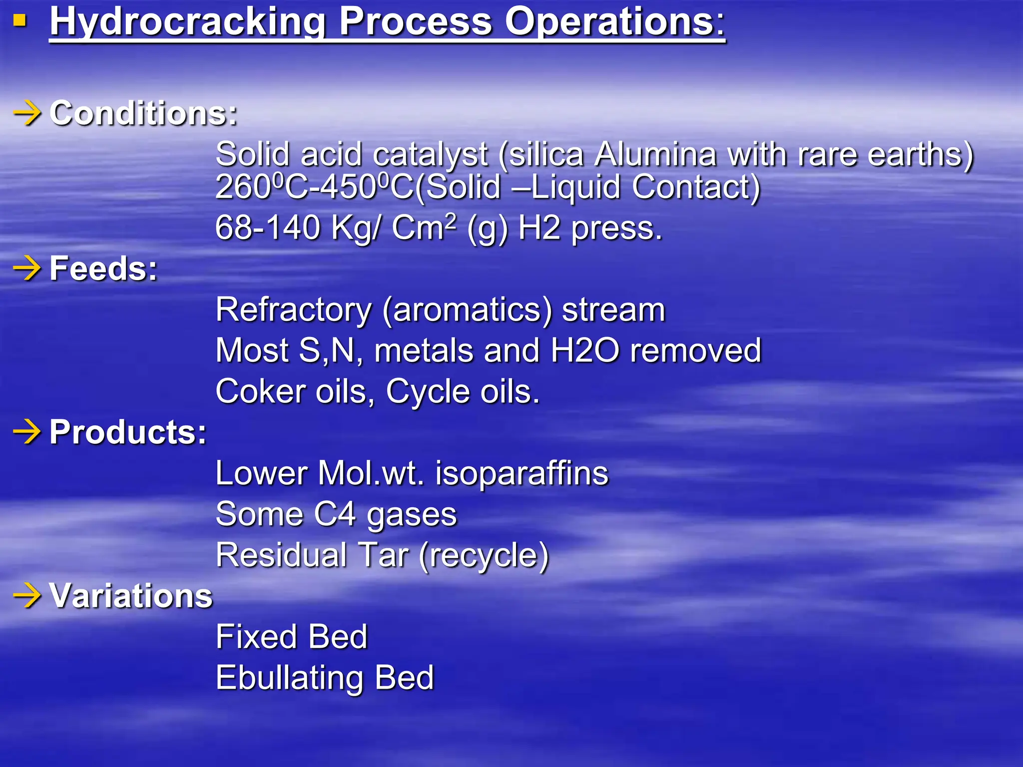  Hydrocracking Process Operations:
Conditions:
Solid acid catalyst (silica Alumina with rare earths)
2600C-4500C(Solid –Liquid Contact)
68-140 Kg/ Cm2 (g) H2 press.
Feeds:
Refractory (aromatics) stream
Most S,N, metals and H2O removed
Coker oils, Cycle oils.
Products:
Lower Mol.wt. isoparaffins
Some C4 gases
Residual Tar (recycle)
Variations
Fixed Bed
Ebullating Bed
 