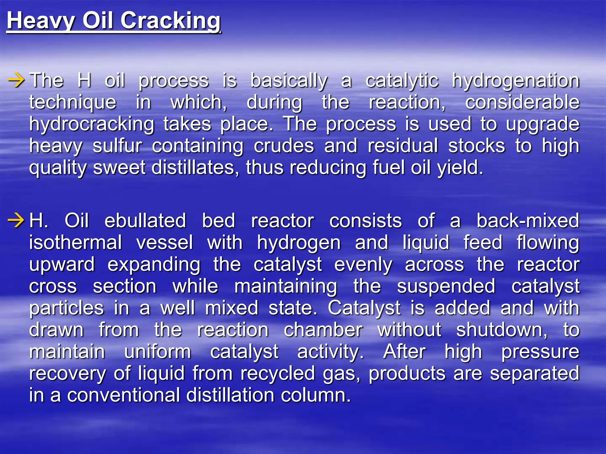 Heavy Oil Cracking
The H oil process is basically a catalytic hydrogenation
technique in which, during the reaction, considerable
hydrocracking takes place. The process is used to upgrade
heavy sulfur containing crudes and residual stocks to high
quality sweet distillates, thus reducing fuel oil yield.
H. Oil ebullated bed reactor consists of a back-mixed
isothermal vessel with hydrogen and liquid feed flowing
upward expanding the catalyst evenly across the reactor
cross section while maintaining the suspended catalyst
particles in a well mixed state. Catalyst is added and with
drawn from the reaction chamber without shutdown, to
maintain uniform catalyst activity. After high pressure
recovery of liquid from recycled gas, products are separated
in a conventional distillation column.
 