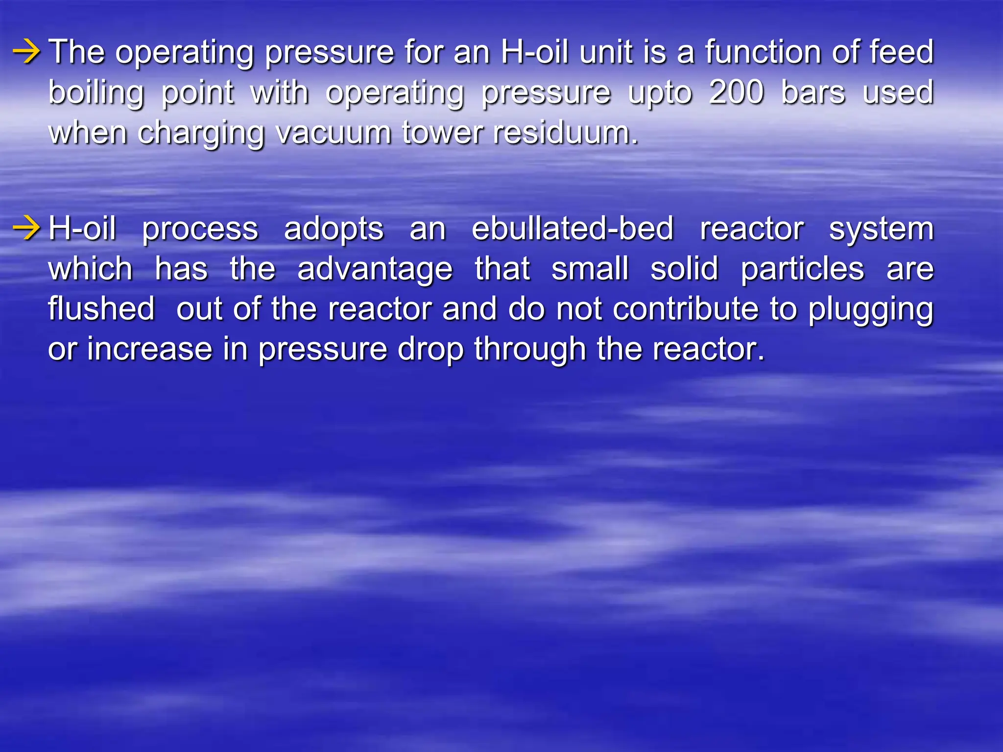 The operating pressure for an H-oil unit is a function of feed
boiling point with operating pressure upto 200 bars used
when charging vacuum tower residuum.
H-oil process adopts an ebullated-bed reactor system
which has the advantage that small solid particles are
flushed out of the reactor and do not contribute to plugging
or increase in pressure drop through the reactor.
 