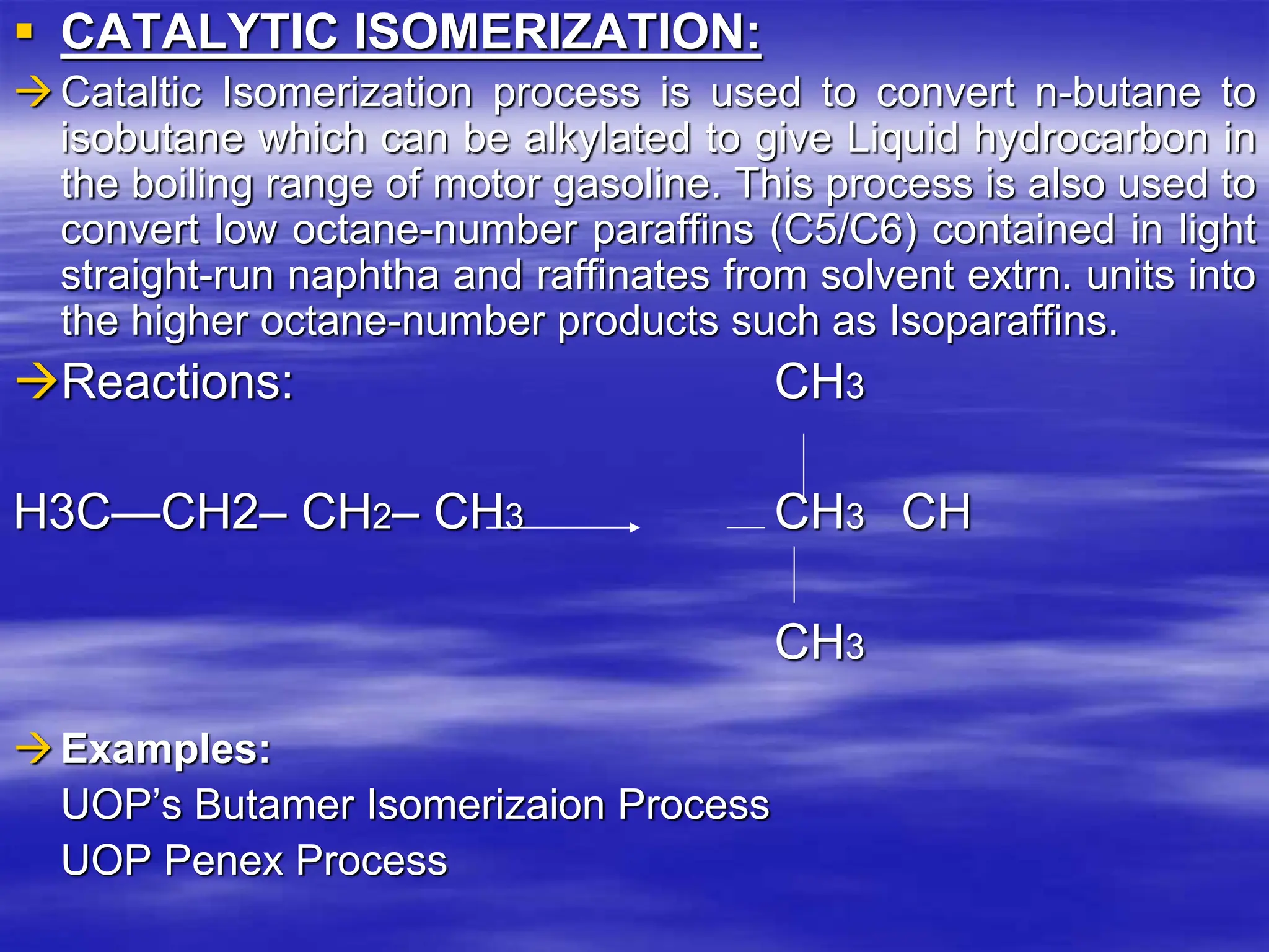  CATALYTIC ISOMERIZATION:
Cataltic Isomerization process is used to convert n-butane to
isobutane which can be alkylated to give Liquid hydrocarbon in
the boiling range of motor gasoline. This process is also used to
convert low octane-number paraffins (C5/C6) contained in light
straight-run naphtha and raffinates from solvent extrn. units into
the higher octane-number products such as Isoparaffins.
Reactions: CH3
H3C—CH2– CH2– CH3 CH3 CH
CH3
Examples:
UOP’s Butamer Isomerizaion Process
UOP Penex Process
 