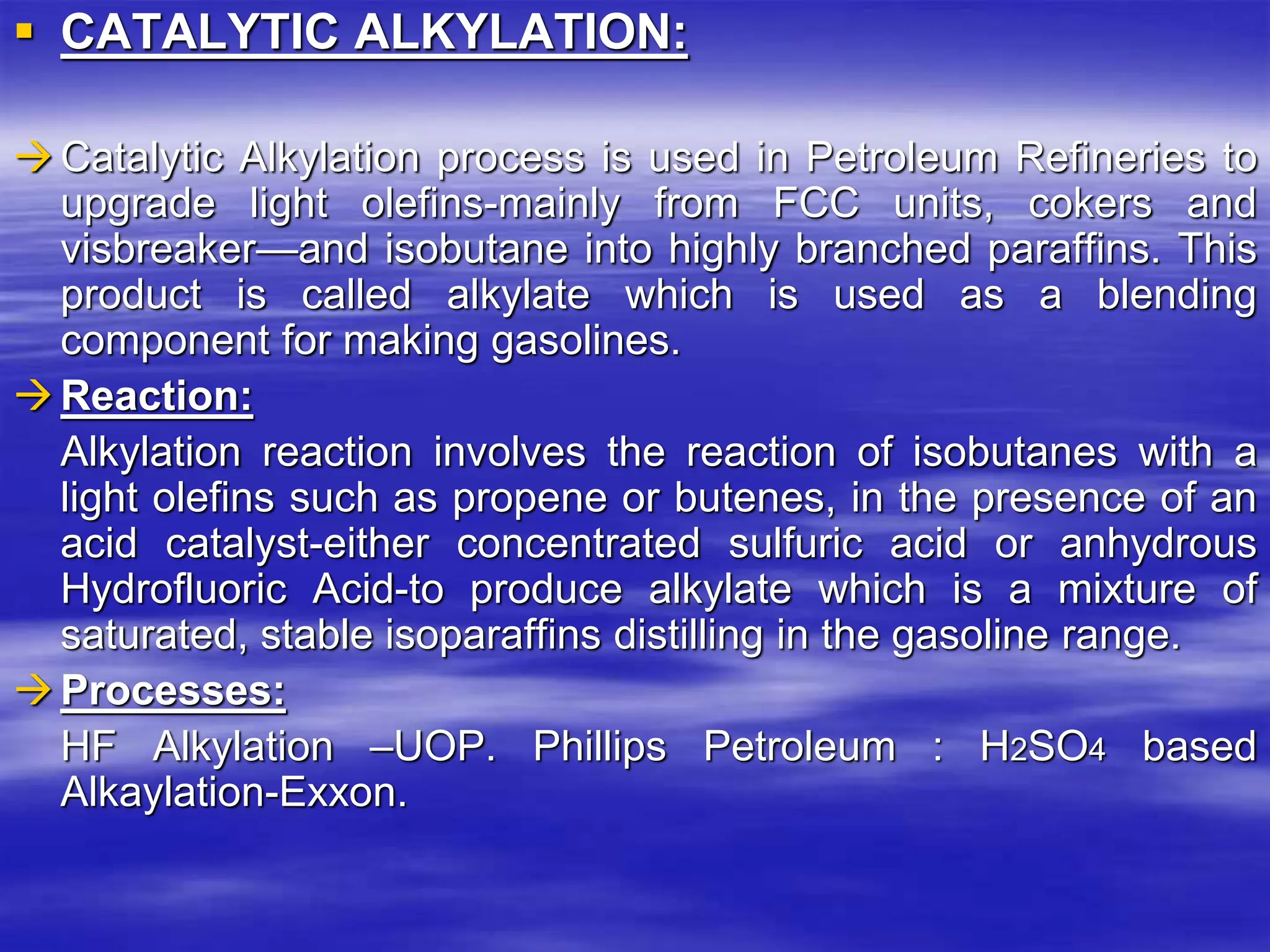  CATALYTIC ALKYLATION:
Catalytic Alkylation process is used in Petroleum Refineries to
upgrade light olefins-mainly from FCC units, cokers and
visbreaker—and isobutane into highly branched paraffins. This
product is called alkylate which is used as a blending
component for making gasolines.
Reaction:
Alkylation reaction involves the reaction of isobutanes with a
light olefins such as propene or butenes, in the presence of an
acid catalyst-either concentrated sulfuric acid or anhydrous
Hydrofluoric Acid-to produce alkylate which is a mixture of
saturated, stable isoparaffins distilling in the gasoline range.
Processes:
HF Alkylation –UOP. Phillips Petroleum : H2SO4 based
Alkaylation-Exxon.
 