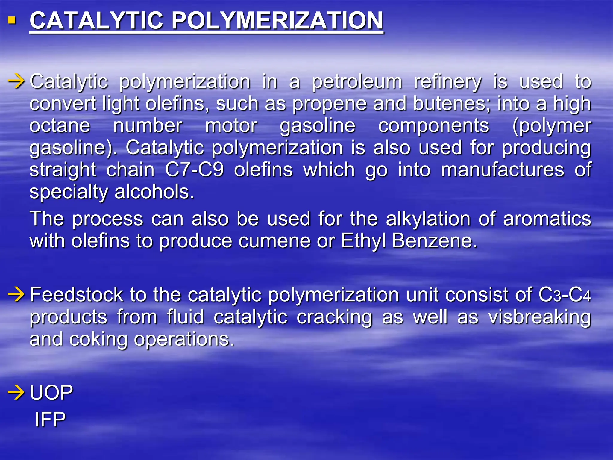  CATALYTIC POLYMERIZATION
Catalytic polymerization in a petroleum refinery is used to
convert light olefins, such as propene and butenes; into a high
octane number motor gasoline components (polymer
gasoline). Catalytic polymerization is also used for producing
straight chain C7-C9 olefins which go into manufactures of
specialty alcohols.
The process can also be used for the alkylation of aromatics
with olefins to produce cumene or Ethyl Benzene.
Feedstock to the catalytic polymerization unit consist of C3-C4
products from fluid catalytic cracking as well as visbreaking
and coking operations.
UOP
IFP
 