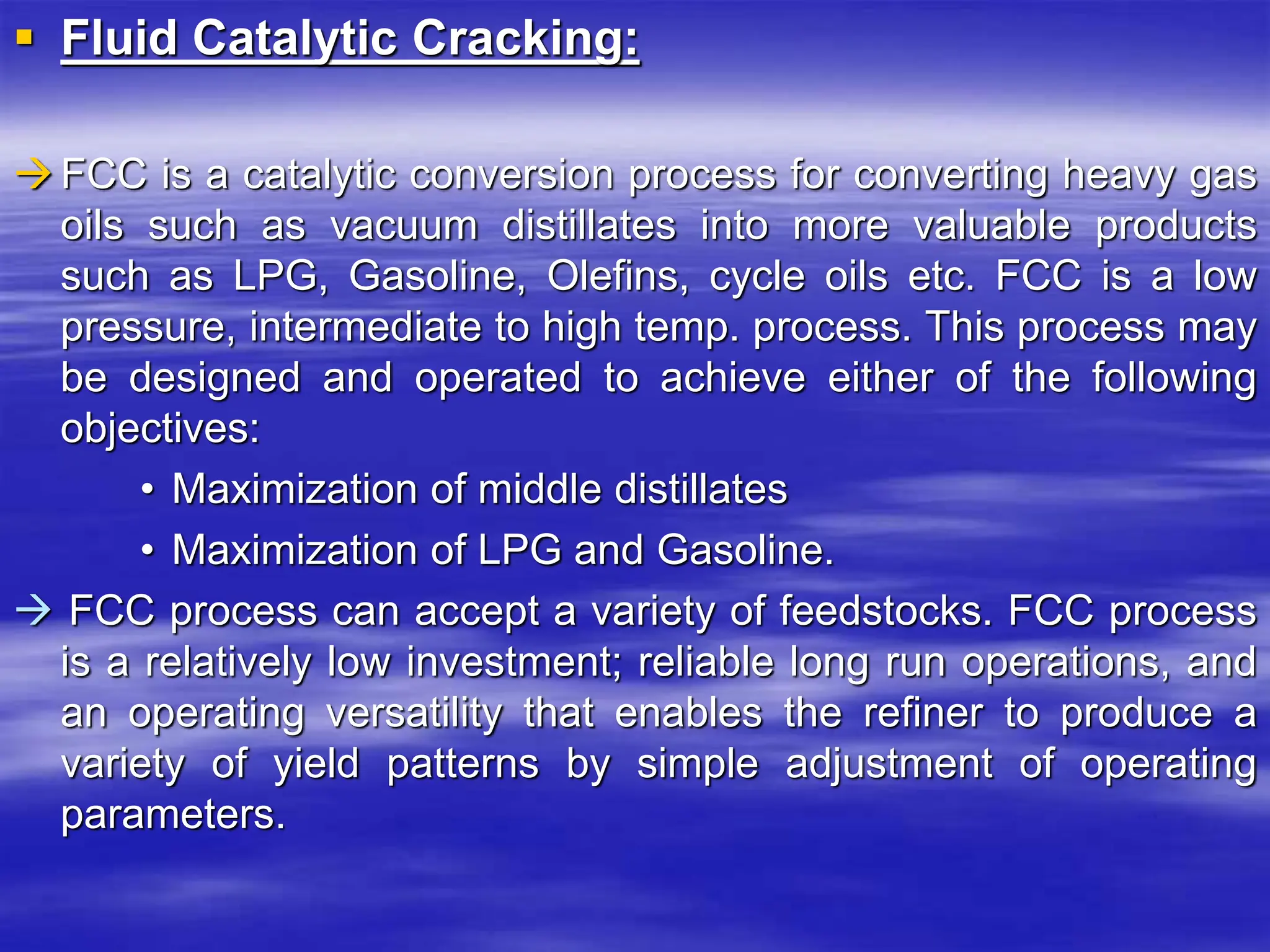  Fluid Catalytic Cracking:
FCC is a catalytic conversion process for converting heavy gas
oils such as vacuum distillates into more valuable products
such as LPG, Gasoline, Olefins, cycle oils etc. FCC is a low
pressure, intermediate to high temp. process. This process may
be designed and operated to achieve either of the following
objectives:
• Maximization of middle distillates
• Maximization of LPG and Gasoline.
 FCC process can accept a variety of feedstocks. FCC process
is a relatively low investment; reliable long run operations, and
an operating versatility that enables the refiner to produce a
variety of yield patterns by simple adjustment of operating
parameters.
 