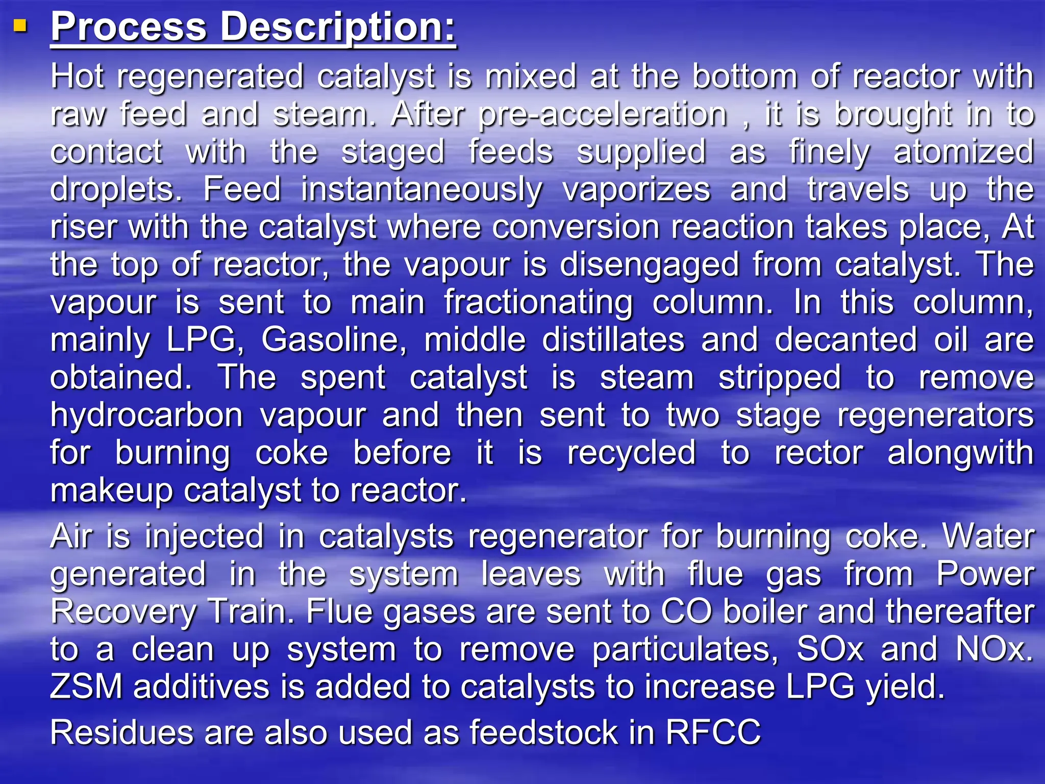  Process Description:
Hot regenerated catalyst is mixed at the bottom of reactor with
raw feed and steam. After pre-acceleration , it is brought in to
contact with the staged feeds supplied as finely atomized
droplets. Feed instantaneously vaporizes and travels up the
riser with the catalyst where conversion reaction takes place, At
the top of reactor, the vapour is disengaged from catalyst. The
vapour is sent to main fractionating column. In this column,
mainly LPG, Gasoline, middle distillates and decanted oil are
obtained. The spent catalyst is steam stripped to remove
hydrocarbon vapour and then sent to two stage regenerators
for burning coke before it is recycled to rector alongwith
makeup catalyst to reactor.
Air is injected in catalysts regenerator for burning coke. Water
generated in the system leaves with flue gas from Power
Recovery Train. Flue gases are sent to CO boiler and thereafter
to a clean up system to remove particulates, SOx and NOx.
ZSM additives is added to catalysts to increase LPG yield.
Residues are also used as feedstock in RFCC
 
